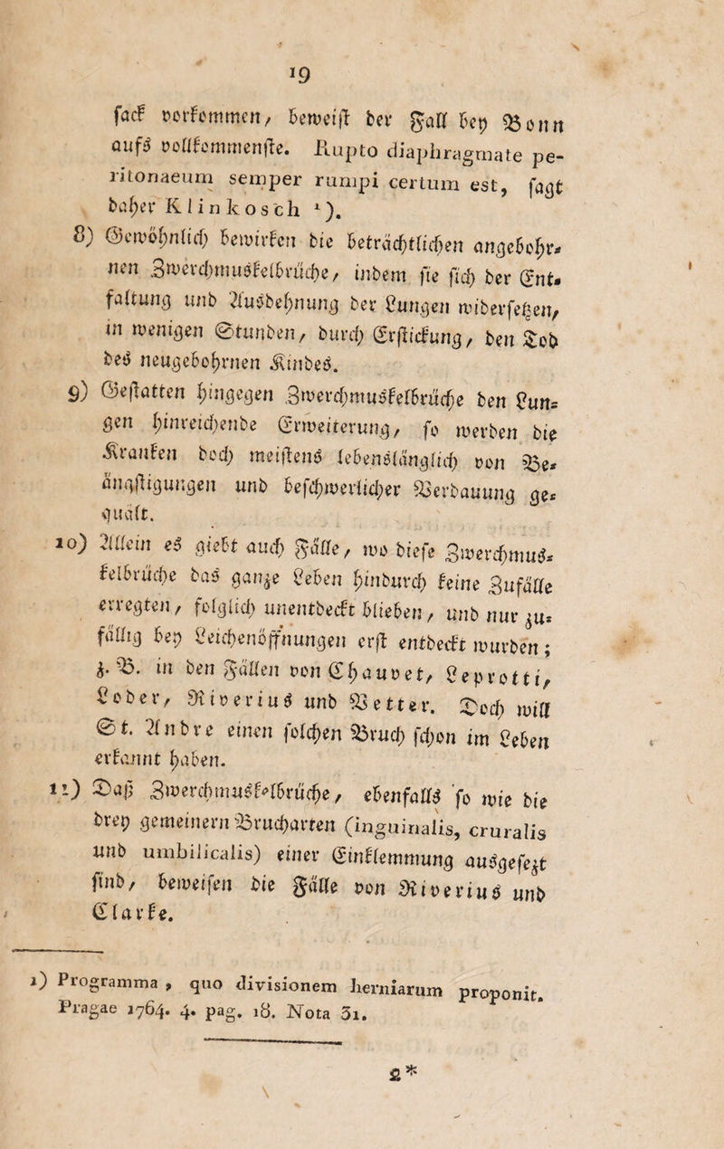 *9 fac! sorFcmmen, Seweift bei* gatf bet) «Bonn auf* roafemmenjte. Kupto diaphragmate pe- ntonaeum semper rumpi certum est, fagt bafjer Kiinkos'ch 1). 8) @ew&f>n(id) Bewirtet bie beträfylufen tmgeBoIjr. mn Swevdtmusf,elBvtfc&e, inbem fie fid> ber gut. faltung tiiib 2fu$bef>nung bet l'ungen miberfeften, m wenigen ©tunben, butrf; grßiifung, beit Seb neugeborenen $inbe$. ö) @e|löttcn hingegen SwerdjmudferBnttfie ben 8un= gen I;inreid>enbe Erweiterung, fb werben bie trautet bed; meiflens leBenälänglicB ton 35e« ängftigungen unb 6efcf)werlid;er fBevbaüung ge« quäCt. 10) 2llkin eß giebt amf) gaffe, wo tiefe 3wetcfymu$* tdbvücbe baß gan^e Sehen £inburd(j feine ßufälle «rr egten, folglich unentbecft blieben, unb mir $u. faUj.t) Bet) Seicfyenöffnungen evft entbeut würben; $.'35. in ben galten oon grauset, Oepro tti, i'cbetv dxiveviuß unb 93etter. £ccf) wiff 0 t. 21 nt re einen folgen %5xud) fdjon im Sehen erfannt £a.ben. 11) 3wevcbmußMhrüff)e, ehenfaüß fo wie bie brep gemeinem Sörud)axten (inguinaüs, cruralis unb umbilicalis) einer (Sinffemmung mßgefe$t finb, beweifen bie gatte ton SHiveviuö unb (ilaxte. i) Programma , quo <livisionem Iienuarum proponit Pragae 1764. 4* Pag» Nota 3i,