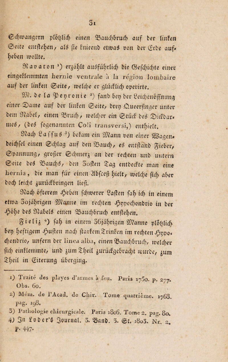 ©djwangent plö^ticf> einen 95audj&rud> auf bei* linken ©ette entfielen, att fte fnieettb etwa$ ron ber (Erbe auf* heben mellte. Karaten *) erjäfdt ausführlich bte @efc(ucf)te einet* eingeklemmten hernie ventrale a la regio n lombaire auf ber linken ©eite/ welche ei* glücklich epevirte. 93?. be la 9>eprenie 1 2) fanb bep bei* Ceicpeneffnimg einet* ©ame auf ber linken ©eite/ brep O.ueerfingcr unter bem 9|abel, einen 93rud), welcher ein ©tuet: beö ©icfbar* nteö, (beS fogenannten Co!i transversi,) enthielt. 9?a.d) 2a\fuö 3) bekam ein 9J?amt ren einer Sagen* beicf>fel einen ©d;lag auf ben SBaud), eS entflahb gieber, ©pannung, großer ©cl>mer* an bei* rechten unb untern ©eite be$ 9$auch$, ben Sofien &ag entbecfte man eine hernia, bie man für einen 2f6fceß fyidt, welche ftcf> aber hoch leiebt jurüdköringen ließ. 9?ad) öfterem #eben fernerer Mafien faf> ick) in einem etwa 3ojäl>rigen 9)?amte im rechten Jpppechonbyio in ber ^)ö^e beS DlabelS einen 93aud)bruch entfielen. gieli^ 4) fal) in einem 36jäl;rigen 93?amte plößlieb bep heftigem £uflen nach ftarkem trinken im rechten J^ppe* rf)cnbriiv unfern ber linea alba, einen 35aud)brud), welcher ftd) einklemmte, unb $um ${;eil $urücfgebvad;t mürbe, &um &f)eil in (Eiterung überging. 1) Traite des playes d’amies a feu. Paris 1750. p. 277. Obs. 60. 2) Mem. de PAcad. de Cliir. Tome cpiatrieme. 1768» pag. 198. 3) Pathologie cliirurgicale. Paris 1806. Tome 2. pa°-. 80. 4) 3n £ober’3 Oounial. 3. Q3anb. 3. ©t. i8o3. Nr. 2, P< 447-