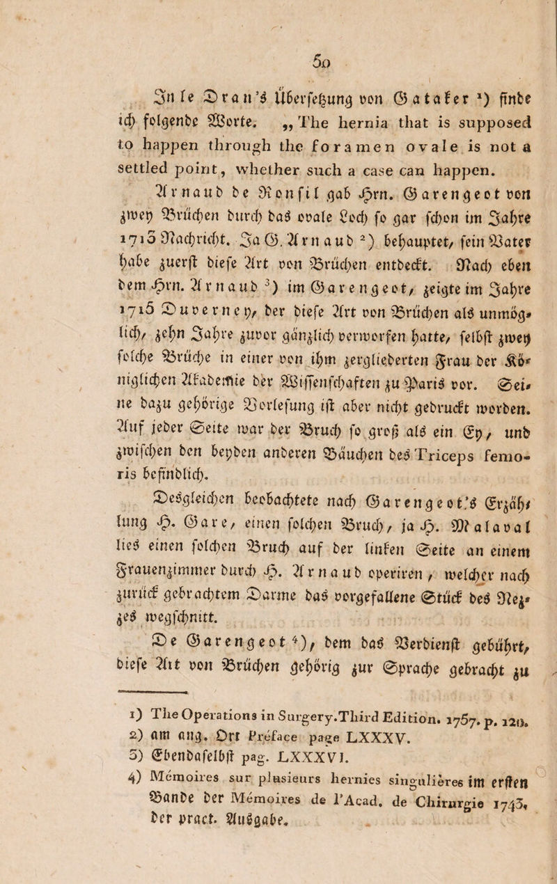 3n U 3)ran’$ Überfe^ung t>on ©ataber *) ftnbe id) folgende £Bovte. ,, The hernia that is supposed to happen through the foramen ovale is not a settled point, whether such a case can happen. 21 r n ö u b b e 9? o n f i l gab Jg>rrt. © a r e n g e o t con Erheben burd) ba$ orale 5cd) fo gar fd)on im 1715 9cad)rid)t. 3a ©, '21 r 11 a ub 2) behauptet, fein Bater f;abe ^uerft biefe 21rt cen Brüchen entbeebt. [Rad) ebett bem Jpvn. 2i r n a u b 1 2 3 4) im ©a re n geet/ ^eicjte im 3ahre 1716 0 u 0 e r n e p/ ber biefe 21rt oen Brüd)en al$ umrtog* ltd)/ £el;n S^re $upcr gän^lid) cermerfen hatte, felfcft $tuet) fotd)e ^5rtid;e in einer ren if)m ^ergtieberten grau ber M* niglichen 21babeifiie ber iffenfcf;aften ju spari$ cor. 0ei* ne ba$u gehörige Berlefung iji aber nicht gebruebt werben. 21uf jeber 0eite mar ber Brud) fo.greg alg ein (?p, unb ömijd>en ben bepben anberen Baud>en be$ Triceps fenio- ris bcfi'nblid). ^Dergleichen beobachtete nach ©arenge*t:$ (Sr*äfj' lunQ dp. @are/ einen fclchen «Bruch/ ja dp. gjfalaoal liej einen fclchen 'Bruch auf ber hüben 0eite an einem grauen|immer burd) dp. 21 r naub eperiren / melier nach ^urücf gebrad)tem 0arme bas oorgefallene 0tücb be$ Ü?e£* £e$ megfd)mtt. ©e ©arengeot 3), bem baS Berbienft gebührt, biefe 2ht oon Brüchen gehörig *ur 0prache gebracht *u 1) The Operations in Surgery.Third Edition. i757. p. a2l>8 2) am atlg. Orr Preface page LXXXV. 5) Sbenböfelbjt pag. jlxxxvi. 4) Memoires sur plasieurs hernies singulieres int erteil Bönbe ber Memoires de l’Acad. de Chirurgie i743f ber pract. 21uggabe.