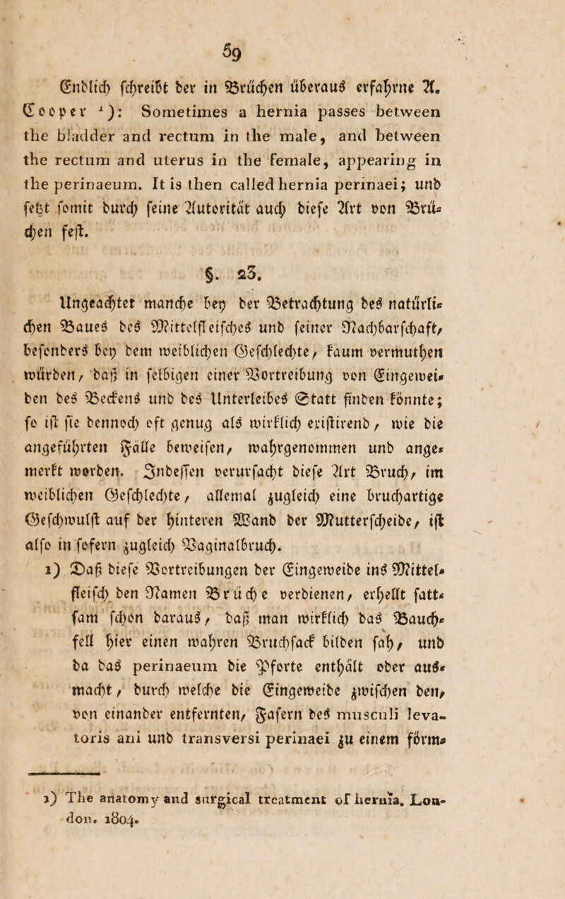 5g (SnMtcf) fcf>reiU bet* in Brüchen überaus erfahrne ?(. Gooper A): Sometimes a hernia passes between the bladder and rectum in the male, and between the rectum and uterus in the female, apjDearing in the perinaeum. It is then called hernia perinaei; unb fefct fomit burd; feine Autorität aud; biefe 2fvt von BrtU d;eit feft. Ungeachtet manche Bet) bev Betrachtung ber naturlU eben Bauer ber $Q?ittelfleifd)cr unb feiner Bad)barfd)aft/ Befonberr Bcp feem weiblichen (53efd)ted>te / taum vermuthen mürben/ ba£ in fefbtgen einer Bortreibung von (girrgewet* ben ber Becfenr unb bey Unterleiber 0tatt fünften formte; fo ift fie bennoch oft genug als nützlich ejeiflirenb / rnie bie angeführten fyalle Bemeifert/ mahrgenommen unb ange* merft morben. Snbeffeit t>eruvfacf>t biefe 2lrt Bruch/ im weiblichen &efd)led)te, allemal jugletd) eine brucf)artige ©efchwulft auf ber hinteren 2Öanb ber 90?utterfd)eibc/ ift alfe in fofern zugleich Baginalbrud). 1) CDaf? biefe Bortreibungen ber (gingewetbe inrB?ittel* fleifd) ben Barnen Br üd) e oerbienen/ exfyeüt \atU fam fd)on barauS/ bafj man mirUtd) bar Bauch* v feil h>er einen mähren Bruchfacf bilben fah / unb ba bar perinaeum bie Pforte enthalt ober auß* macht/ burch »eiche bie ^ingemeibe $mifd)en ben/ von einanber entfernten/ gafern ber musculi leva- toris ani unb transversi perinaei einem fbrm* j) The anatomy and surgical treatment of hernia. Lon¬ don. 1804.