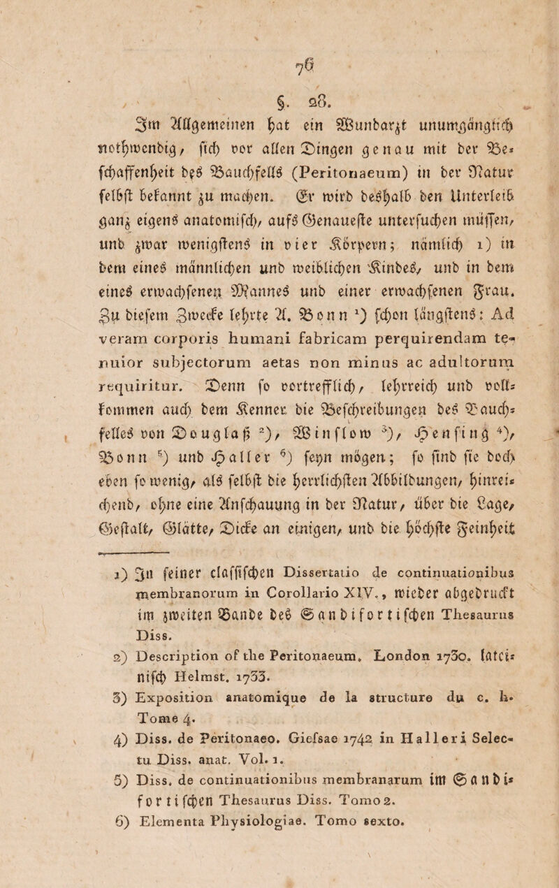 7^ §. a8. 3m 2ftfgemeinen §at ein SSBunbar^t uriumgcmgfi$ ytotljwenbig/ ftrf) oor aüen gingen genau mit bet $3e* fd?affenf>eit beS $3aud)fellS (Peritonaeum) tu bet* Statut felBft Befannt ^u mad^en. Q*r nhrb be'S|alB ben Unterleib gan$ etgenS anatomifd), aufS ©enauepte unterfucf)en mütjen, •if« unb ^t>ar roenigftenS in tuet Körpern; nämlid) 1) in bem eines männltdjen unb roeiWidjen '^inbeS/ unb in bem eines ermad)feneu. Sü^anneS unb einer erwarf)fenen grau. £u bte.fem Bwede teerte 2(. 93onn x) fd)en (angftenS; Ad veram corporis humani fabricam perquirendam te- jnuior subjectorum aetas non mirms ac adultorum requiritur. !£>enn fo oertrefflid)f lefyrreid) unb »ett* Bemmen and) bem Kenner bie $Befdf>reiBungen beS S£au$* felleS oon £)ougla ji 2 3)/ SBinflom ä)/ Jpenfing4 5)/ f$onn ■) unb fallet 6) fepn mögen; fo ftnb fte bod> eben fo-wenig, als felB.ft bie fyerrlid>pten'^BBilbungen/ f)inrei* d)enb/ ef>ne eine 2fnfd)auung tn ber O^atuiv üBer bie ßage/ ©eftatt/ ©lätte/ 2)ide an einigen/ unb bie. ^6cf>fte geinljeit j) 31* feiner clßffifcben Dissertatio de continuaiionibus membranorurn in Corollario XIV., ttHCbet üBgebnuft im jnmten 95anbe be$ @anbifor{ifd)en Thesaurus Diss. а) Description of tlie Peritonaeum. London 1730. Ifltci* nifd) Heimst. 1733. 3) Exposition anatomique de la structure du c. li» Tome 4. 4) Diss. de Peritonaeo. Giefsae 1742 in Haller! Seleo tu Diss. anat. Vol. 1. 5) Diss. de continuationibus membranarum ittt 0 fl H b i* f or ti fq)en Thesaurus Diss. Tomos. б) Elementa Physiologiae. Torao sexto.