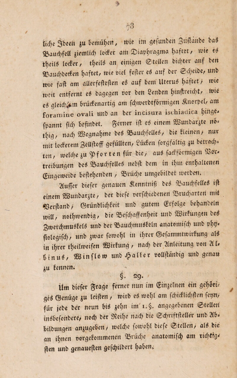 tkfjeSbeeh ju Bemmen, wie im gefunbeit Suffanbe bad S3au(f>feO jiernlWj lecfer am ®iapi>ragma t>afcet, wie ed t^cil? lecfer, ttjeifö an einigen ©teilen bid)ter auf bett ©aud)becfen haftet, Wie biet fefter ed auf ber @d;eibe, unb mie fall am ailerfefteflen ed auf bem Uterud haftet / wie meit entfernt ed bagegen »er ben Senben (giiftreidit, Wie cd gleichem brücfenavtig am fdnuerbtförmigen Änerpet/ am Foramine ovali unb an ber incisura ischiaciica f)tnge< fpannt fief) BeRnbet. genier ift ed einem SBunbarjte nS« tljig/ nach SBegna^me bed 58aud)felled, bie »icinen, nur mit ieefetem StOftoff gefußten, Süden forgfäitig ju betrod). ttn, meldje ju Pforten für bie, aud fatfforrtitgen 93 ör« treibungen bed röattchfelled neBft bem in iBm enthaltenen gingeioeibe beftd;enben , 95rüd)e umgebilfcet werben. 2(uffer biefer genauen Senntnif? bed 95aud>feüed ifi einem SSBuitbarjte, ber biefe »erfd)iebenen ©ruderten mit •Gerftanb / ©rünbiidffeit unb gutem (Erfolge Beljanbein mtf, nethmenbig, bie SBefcf)affent>eit unb SBtrfungen bed 3t»evd)musfe(d unb bei- ©aucf)mudfeln anatemifd) unb phh* ftologifd), unb jmar femeht in ihrer ©efammtmiifung- aid in ihrer ttjeitweifen SBirtung, nach ber Einleitung »on Ei U Binud, äSinflb» unb datier »ellftanbig unb genau Ämtern §• 29- lim biefer grage ferner nun im (Sinjetnen ein gehSru ged ©enüge ju iciften, wirb ed mehl am fcf)tcflid)Rcn fepn, für jebe ber neun Bid jehn im i.§. angegebenen ©teilen mdbefenbere, noch ber SKcthe nad) bie ©chriftfteüer unb 2(b. bilbungen anjugeben/ welche forcef)! biefe ©teilen, ald bie an ihnen »orgefommenen «Bräche anatomifch am richtige jten unb genaueren gefchübert haben»