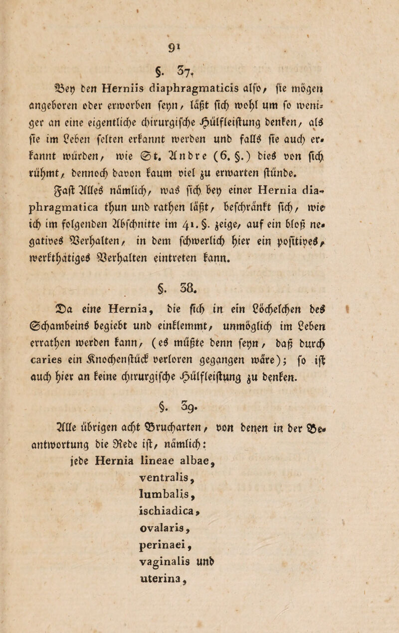 9* §. 37, 5$et) ben Herniis diaphragmaticis atfo/ fte mögen angeboren ober erworben fet>n / läßt ftd) n?ef>I um fo wem* ejer an eine eigentliche d>it*uvgtfc^e Jpülfleijiung benfen/ all fte im ÜeBen fetten erfannt werben unb falll fte and) er¬ nannt würben/ wie 0t. 2Cnbre (6. §.) bieö »on ftdj rühmt/ bennod) baoon faurn Diel $u erwarten ftünbe. Jaft Mittel nämtid)/ wal ftd), kt) einer Hernia dia«* phragmatica tf)un unb ratzen läj]t, kfchränft fid)/ wie id) im folgenben Mfchnitte im 41. §. jeige, auf ein bloß ne* gatirel Verhalten/ in bem fchwerlid) fjjer ein pofitwel^ werfthätigel Verhalten eintreten Bann. §. 38. ©a eine Hernia, bie ftd> in etn Ood>efdjen kl 0d)ambeinl begiebt unb einflemmt/ unmöglich im £ebett erraten werben bann/ (el müßte benn fet)U/ baß burdj caries ein ^nochenfiücb oertoren gegangen wäre); fo ift auch fyer an toe cf>tvur^ifd>e v£>ülflei|tung $u benfen. §. 3g. Tille übrigen acht 9$rutf)arten / Don benen in bet antwortung bie 9^ebe ift/ nämlich: jebe Hernia lineae albae, ventralis, lumbalis, ischiadica » ovalaris , perinaei, vaginalis Uttb uterina,