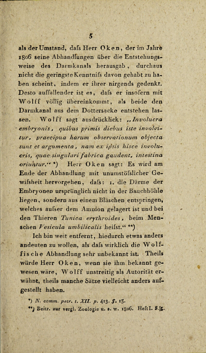 als der Umstand, dafs Herr Oken, der im Jahre 1806 seine Abhandlungen über die Entstehungs¬ weise des Darmkanals herausgab , durchaus nicht die geringste Kenntnifs davon gehabt zu ha¬ ben scheint, indem er ihrer nirgends gedenkt. Desto auffallender ist es, dafs er insofern mit Wolff völlig übereinkommt, als beide den Darmkanal aus dem Dottersacke entstehen las¬ sen. Wolff sagt ausdrücklick: ,, Involucra embryonis, quibus primis diebus iste involvi¬ tur, praecipua harum observationum objecta sunt et argumenta, nam ex ipsis hisce involu¬ cris, quae singulari fabrica gaudent, intestina oriuntur. *) Herr Oken sagt: Es wird am Ende der Abhandlung mit umumstofslicher Ge- wifsheit hervorgehen, dafs: x. die Därme der Embryonen ursprünglich nicht in der Bauchhöhle liegen, sondern aus einem Bläschen entspringen, welches aufser dem Amnion gelagert ist und bei * den Thieren Tunica erythroides, beim Men¬ schen Vesicula umbilicalis heilst.“ **) Ich bin weit entfernt, hiedurch etwas anders andeuten zu wollen, als dafs wirklich die Wolf¬ fisehe Abhandlung sehr unbekannt ist. Theils würde Herr Oken, wenn sie ihm bekannt ge¬ wesen wäre, Wolff unstreitig als Autorität er¬ wähnt, theils manche Satze vielleicht anders auf¬ gestellt haben. *) N. coimn. petr. t. XII. p. 4l3* $• *3' Beier, zur vergl. Zoologie u. 8. w. igoü. Heftl. S.jfc.