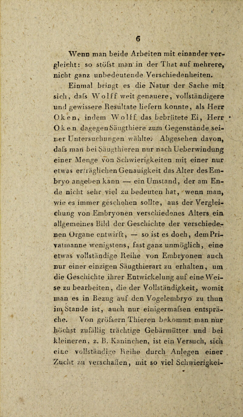 Wenn man beide Arbeiten mit einander ver¬ gleicht: so stufst man in der That auf mehrere, nicht ganz unbedeutende Verschiedenheiten. Einmal bringt es die Natur der Sache mit sich, dafs W o 1 ff weit genauere, vollständigere und gewissere Resultate liefern konnte, als Herr Oken, indem Wolff das bebrütete Ei, Herr * Oken dagegen Sä ugthiere zum Gegenstände sei¬ ner Untersuchiingen wählte. Abgesehen davon, dafs man bei Säugthieren nur nach Ueberwindung einer Menge von Schwierigkeiten mit einer nur etwas erträglichen Genauigkeit das Alter des Em¬ bryo angeben kann — ein Umstand, der am En¬ de nicht sehr viel zu bedeuten hat, wenn man, wie es immer geschehen sollte, aus der Verglei¬ chung von Embryonen verschiedenes Alters ein allgemeines Bild der Geschichte der verschiede¬ nen Organe entwirft, — so ist es doch, demPri- vatmanne wenigstens, fast ganz unmöglich, eine etwas vollständige Reihe von Embryonen auch nur einer einzigen Säugthierart zu erhalten, um die Geschichte ihrer Entwickelung auf eine Wei¬ se zu bearbeiten, die der Vollständigkeit^ womit man es in Bezug auf den Vogelembryo zu thun imStande ist, auch nur einigermafsen entsprä¬ che. Von grufsern Thieren bekommt man nur lidchst zufällig trächtige Gebärmütter und bei kleineren, z. B. Kaninchen, ist ein Versuch, sich eiiue vollständige Reihe durch Anlegen einer Zucht zu verschallen, mit so viel Schwicrigkei-