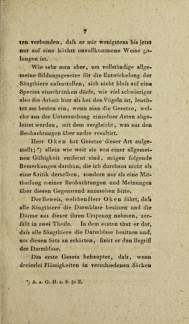 teti verbunden, dafs er mir wenigstens bis Jetzt nur auf eine buchst unvollkommene Weise ge¬ lungen ist. — Wie sehr man aber, um vollständige allge¬ meine Bildungsgesetze fiir die Entwickelung der Säugthiere aufzustellen, sich nicht blofs auf ein® Species einschränken dürfe, wie viel schwieriger also die Arbeit hier als bei den Vögeln ist, leuch¬ tet am besten ein, wenn man die Gesetze, wel¬ che aus der Untersuchung einzelner Arten abge¬ leitet werden, mit dem vergleicht, was aus den Beobachtungen über andre resultirt. Herr Oken hat Gesetze dieser Art aufge¬ stellt; *) allein wie weit sie von einer allgemei¬ nen Gültigkeit entfernt sind, mögen folgende Bemerkungen darthun, die ich durchaus nicht als eine Kritik derselben, sondern nur als eine Mit¬ theilung meiner Beobachtungen und Meinungen über diesen Gegenstand anzusehen bitte. Der Beweis, welchen Herr Oken führt, dafs alle Säugthiere die Darmblase besitzen und die Därme aus dieser ihren Ursprung nehmen, zer¬ fällt in zwei Theile. In dem eisten thut er dar, dafs alle Säugthiere die Darmblase besitzen und, um diesen Satz zu erhärten, fixirt er den Begriff der Darmblase. Das erste Gesetz behauptet, dafs, wenn dreierlei Flüssigkeiten in verschiedenen Säcken A. a. O. H. 2. S. 30 ff.