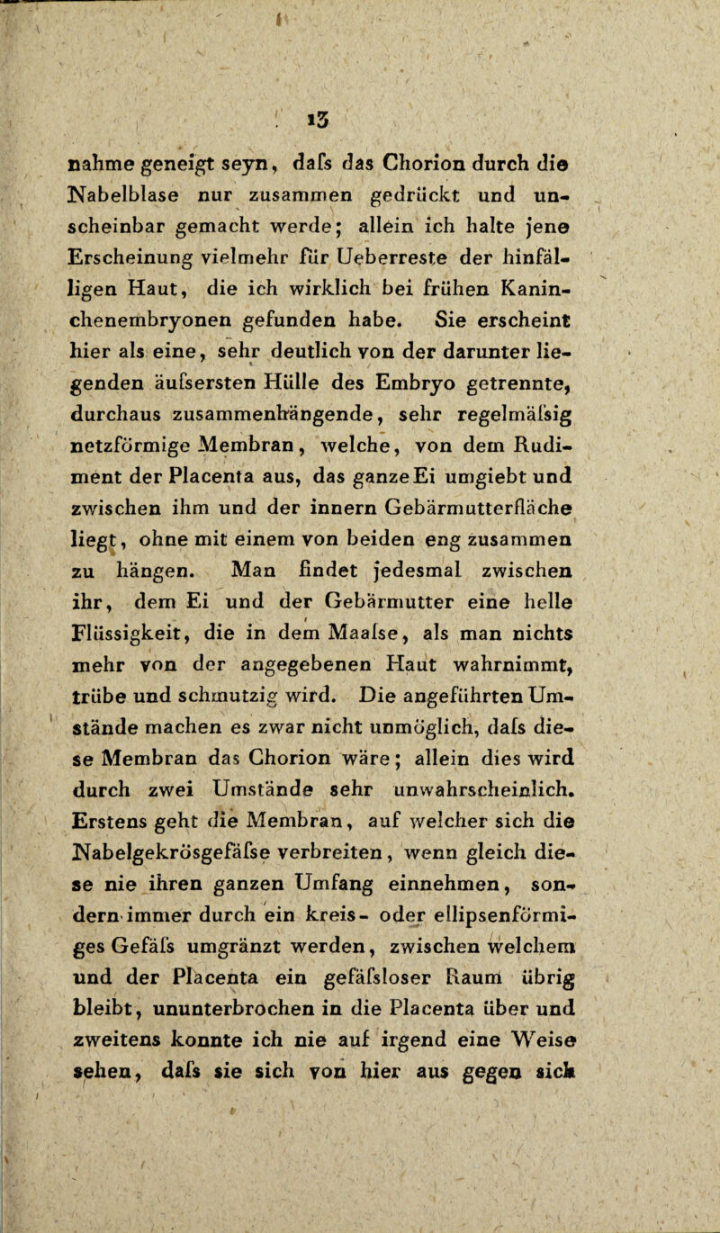 I : is nähme geneigt seyn, dafs das Chorion durch die Nabelblase nur zusammen gedrückt und un¬ scheinbar gemacht werde; allein ich halte jene Erscheinung vielmehr für Ueberreste der hinfäl¬ ligen Haut, die ich wirklich bei frühen Kanin¬ chenembryonen gefunden habe. Sie erscheint hier als eine, sehr deutlich von der darunter lie¬ genden äufsersten Hülle des Embryo getrennte, durchaus zusammenhängende, sehr regelmäfsig netzförmige Membran, welche, von dem Rudi¬ ment der Placenta aus, das ganze Ei umgiebt und zwischen ihm und der innern Gebärmutterfläche liegt, ohne mit einem von beiden eng zusammen zu hängen. Man findet jedesmal zwischen ihr, dem Ei und der Gebärmutter eine helle i Flüssigkeit, die in dem Maafse, als man nichts mehr von der angegebenen Haut wahrnimmt, trübe und schmutzig wird. Die angeführten Um¬ stände machen es zwar nicht unmöglich, dafs die¬ se Membran das Ghorion wäre; allein dies wird durch zwei Umstände sehr unwahrscheinlich. Erstens geht die Membran, auf welcher sich die Nabelgekrosgefäfse verbreiten, wenn gleich die¬ se nie ihren ganzen Umfang einnehmen, son¬ dern immer durch ein kreis- oder ellipsenförmi¬ ges Gefäfs umgränzt werden, zwischen welchem und der Placenta ein gefäfsloser Raum übrig bleibt, ununterbrochen in die Placenta über und zweitens konnte ich nie auf irgend eine Weise sehen, dafs sie sich von hier aus gegen sich