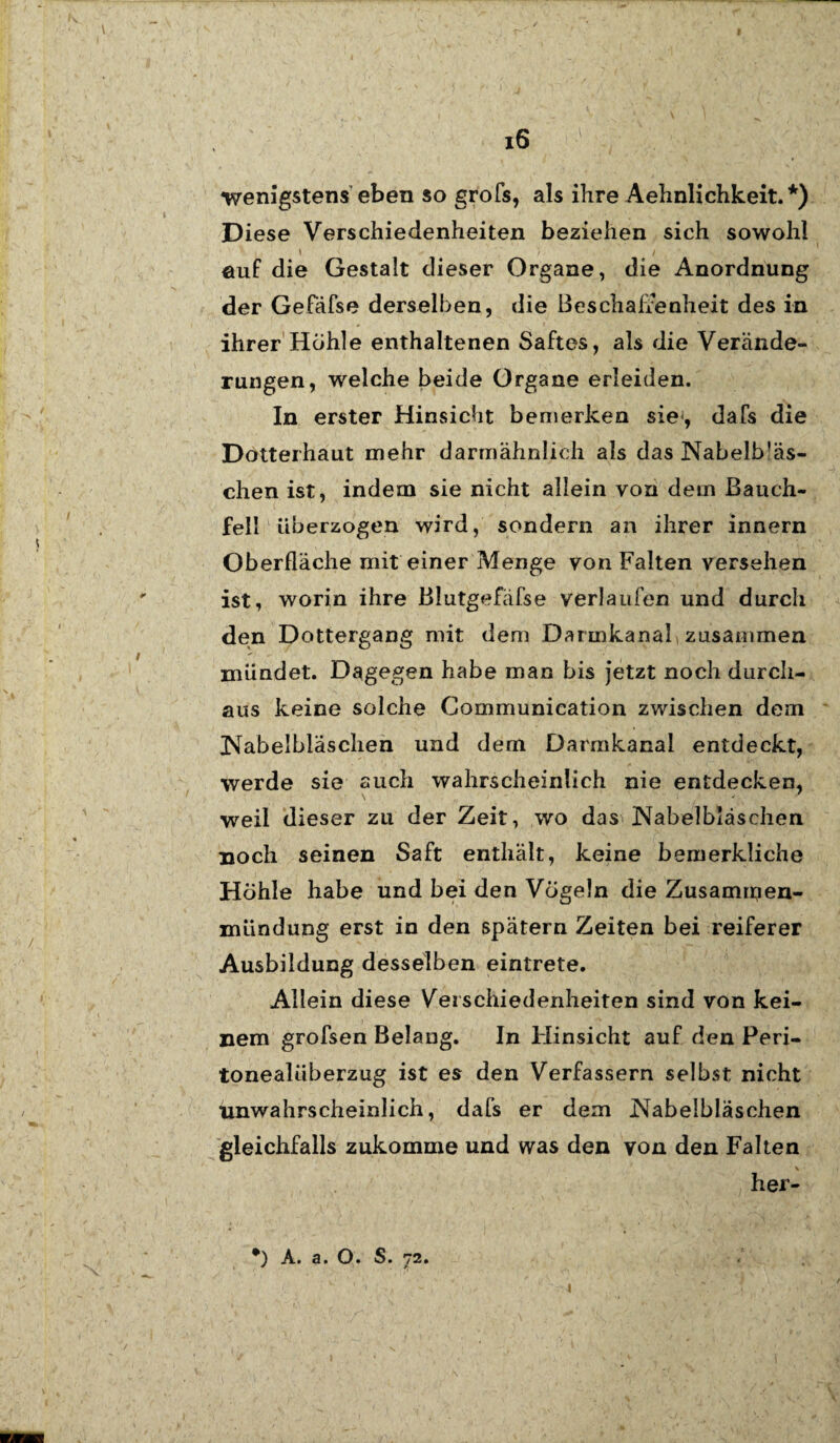 wenigstens eben so grofs, als ihre Aehnlichkeit.*) Diese Verschiedenheiten beziehen sich sowohl ' / / öuf die Gestalt dieser Organe, die Anordnung der Gefäfse derselben, die Beschaffenheit des in ihrer Höhle enthaltenen Saftes, als die Verände¬ rungen, welche beide Organe erleiden. In erster Hinsicht bemerken sie, dafs die Dotterhaut mehr darmähnlich als das Nabelb'äs- chen ist, indem sie nicht allein von dem Bauch¬ fell überzogen wird, sondern an ihrer innern Oberfläche mit einer Menge von Falten versehen ist, worin ihre ßlutgefäfse verlaufen und durch den Dottergang mit dem Darmkanal zusammen mündet. Dagegen habe man bis jetzt noch durch¬ aus keine solche Communication zwischen dem Kabelbläschen und dem Darmkanal entdeckt, werde sie auch wahrscheinlich nie entdecken, weil dieser zu der Zeit, wo das Nabelbläschen noch seinen Saft enthält, keine bemerkliche Höhle habe und bei den Vögeln die Zusammen¬ mündung erst in den spätem Zeiten bei reiferer Ausbildung desselben eintrete. Allein diese Verschiedenheiten sind von kei¬ nem grofsen Belang. In Hinsicht auf den Peri¬ tonealüberzug ist es den Verfassern selbst nicht unwahrscheinlich, dafs er dem Nabelbläschen gleichfalls zukomme und was den von den Falten her-