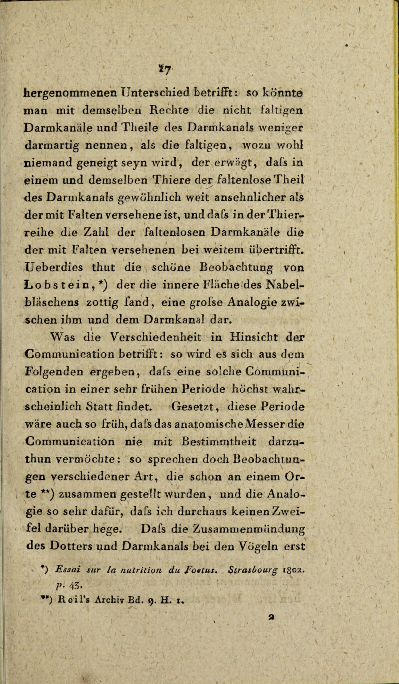 *7 hergenommenen Unterschied betrifft: so konnte man mit demselben Rechte die nicht faltigen Darmkanäle und Theile des Darmkanals weniger darmartig nennen, als die faltigen, wozu wohl niemand geneigt seyn wird, der erwägt, dafs in einem und demselben Thiere der faltenlose Theil des Darmkanals gewöhnlich weit ansehnlicher als der mit Falten verseheneist, und dafs in der Thier- reihe die Zahl der faltenlosen Darmkanäle die der mit Falten versehenen bei weitem übertrifft. Ueberdies thut die schöne Beobachtung von Lobstein,*) der die innere Fläche des Nabel- blaschens zottig fand , eine grofse Analogie zwi¬ schen ihm und dem Darmkanal dar. v I | ‘ Was die Verschiedenheit in Hinsicht der Communication betrifft: so wird es sich aus dem Folgenden ergeben, dafs eine solche Gommüni- cation in einer sehr frühen Periode höchst wahr¬ scheinlich Statt ßndet. Gesetzt, diese Periode wäre auch so früh, dafs das anatomischeMesser die Communication nie mit Bestimmtheit darzu- thun vermöchte: so sprechen doch Beobachtun¬ gen verschiedener Art, die schon an einem Or- 1 te **) zusammen gestellt Wurden, und die Analo¬ gie so sehr dafür, dafs ich durchaus keinen Zwei¬ fel darüber hege. Dafs die Zusammenmündung des Dotters und Darmkanals bei den Vögeln erst *) Essai sur la nutrition du Eoetus. Strasbourg ig02. P- 43. ' / Rei 1*9 Archiv Bd. 9. H. t, a \