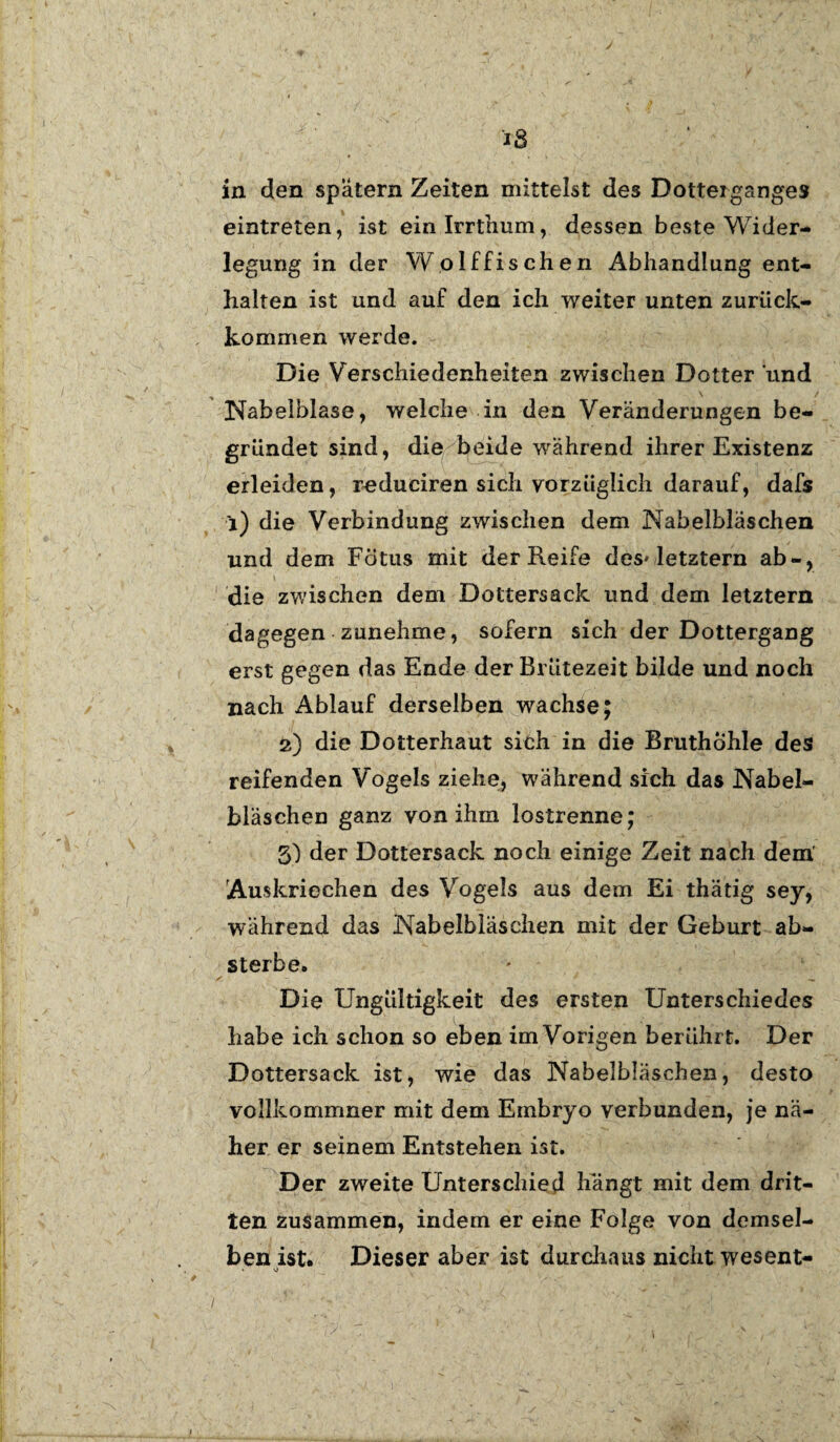 eintreten, ist einlrrthum, dessen beste Wider¬ legung in der Wolffis dien Abhandlung ent¬ halten ist und auf den ich weiter unten zurück¬ kommen werde. Die Verschiedenheiten zwischen Dotter und Nabelblase, welche in den Veränderungen be¬ gründet sind, die beide während ihrer Existenz erleiden, reduciren sich vorzüglich darauf, dafs i) die Verbindung zwischen dem Nabelbläschen und dem Fötus mit der Reife des* letztem ab-, die zwischen dem Dottersack und dem letztem dagegen zunehme, sofern sich der Dottergang erst gegen das Ende der Bl ütezeit bilde und noch nach Ablauf derselben wachse; 2) die Dotterhaut sich in die Bruthöhle des reifenden Vogels ziehe, während sich das Nabel¬ bläschen ganz von ihm lostrenne; 3) der Dottersack noch einige Zeit nach dem' Auskriechen des Vogels aus dem Ei thätig sey, während das Nabelbläschen mit der Geburt ab¬ sterbe. Die Ungültigkeit des ersten Unterschiedes habe ich schon so eben im Vorigen berührt. Der Dottersack ist, wie das Nabelbläschen, desto vollkommner mit dem Embryo verbunden, je nä¬ her er seinem Entstehen ist. Der zweite Unterschied hängt mit dem drit¬ ten zusammen, indem er eine Folge von demsel¬ ben ist. Dieser aber ist durchaus nicht wesent- » v)