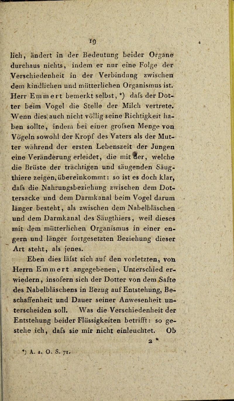 f9 lieh, ändert in der Bedeutung beider Organe _ / durchaus nichts, indem er nur eine Folge der Verschiedenheit in der Verbindung zwischen dem kindlichen und mütterlichen Organismus ist. Herr Erinnert bemerkt selbst, *) dafs der Dot¬ ter beim Vogel die Stelle der Milch vertrete. Wenn dies! auch nicht völlig seine Richtigkeit ha¬ ben sollte, indem bei einer grofsen Menge von Vögeln sowohl der Kropf des Vaters als der Mut¬ ter während der ersten Lebenszeit der Jungen eine Veränderung erleidet, die mit 8er, welche die Brüste der trächtigen und säugenden Säug- thiere zeigen, übereinkommt: so ist es doch klar, dafs die Nahrungsbezielmng zwischen dem Dot¬ tersacke und dem Darmkanal beim Vogel darum länger besteht, als zwischen dem Nabelbläschen und dem Darmkanal des Säugthiers, weil dieses mit dem mütterlichen Organismus in einer en¬ gem und länger fortgesetzten Beziehung dieser Art steht, als jenes. Eben dies läfst sich auf den vorletzten, von Herrn Emmert angegebenen, Unterschied er- wiedern, insofern sich der Dotter von dem Safte des Nabelbläschens in Bezug auf Entstehung, Be¬ schaffenheit und Dauer seiner Anwesenheit un¬ terscheiden soll. Was die Verschiedenheit der Entstehung beider Flüssigkeiten betrifft: so ge¬ stehe ich, dafs sie mir nicht einleuchtet. Ob 2