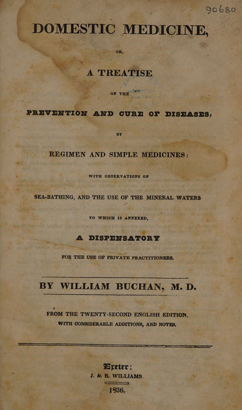 yo QobRor - DOMESTIC MEDICINE, pe eret silt bec TREATISE Q a * ON THE ~ PREVENTION AND CURE OF DISEASES, BY pate, eee re ge GOS SOE Se honk lie Chane a Ree RY | REGIMEN AND SIMPLE MEDICINES: 4 . WITH OBSERVATIONS ON “igo _SEA-BATHING, AND THE USE OF THE MINERAL WATERS a“ TO WHICH IS ANNEXED, “ A DISPENSATORY on FOR THE USE OF PRIVATE PRACTITIONERS, _ * Pe —— BY WILLIAM BUCHAN, M. D. —_ = # 7 ay FROM THE TWENTY-SECOND ENGLISH EDITION, WITH CONSIDERABLE ADDITIONS, AND NOTES, : a ~n veer: