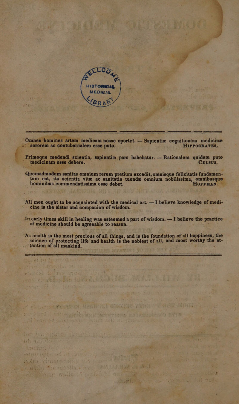 HiISTOMCag MEDICAL Nor at z -homines artem medicam nosse oportet. — Sapientiz cognitionem medicine Primoque medendi scientia, sapientie pars habebatur. — Rationalem eee puto ELSUS. tum est, ita scientia vite ac sanitatis tuende omnium nobilissima, omnibusque _hominibus commendatissima esse debet. HoFFMaN. cine is the sister and companion of wisdom. Eee te sae * science of protecting life and health is the noblest of all, and most wortny the at- ; + fv pag le