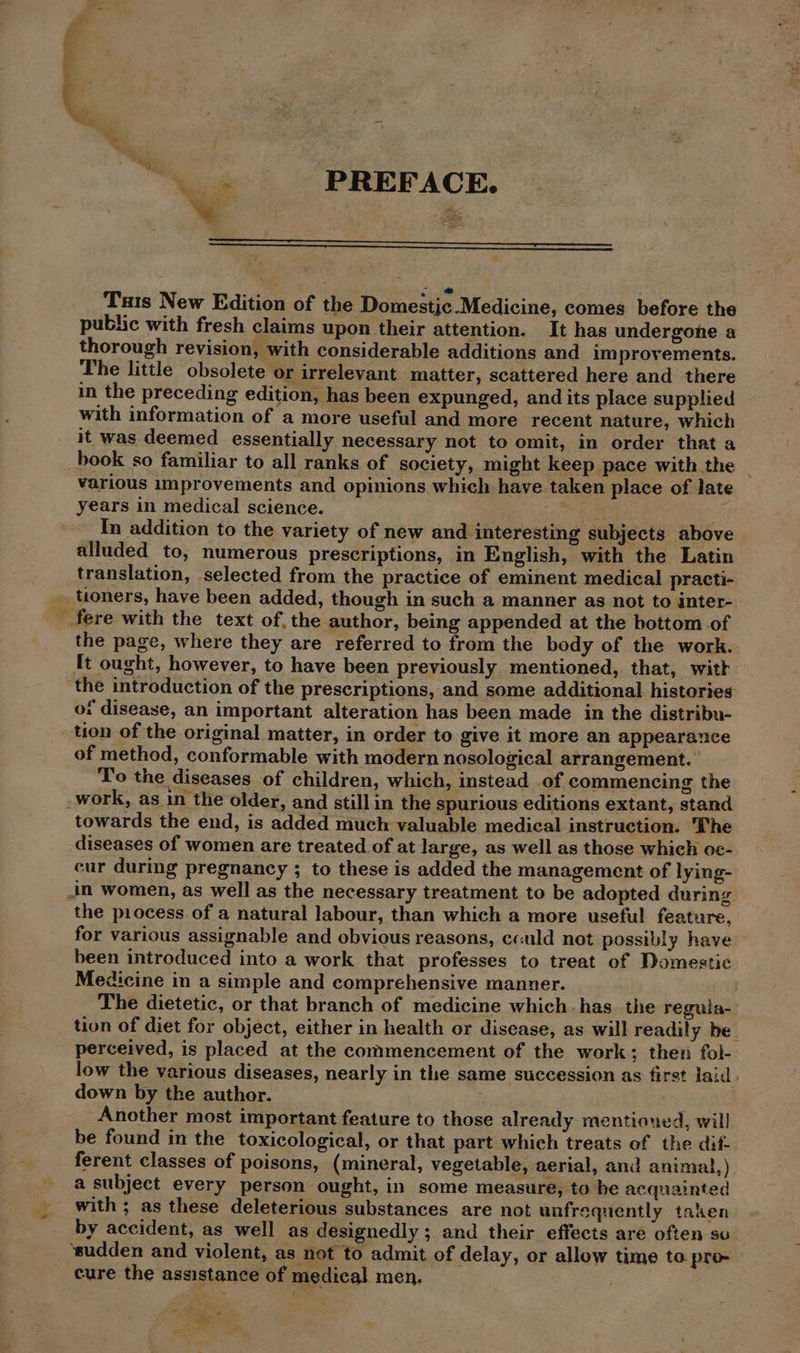 — PREFACE. she Txis New Edition of the Domestic Medicine, comes before the public with fresh claims upon their attention. It has undergone a thorough revision, with considerable additions and improvements. The little obsolete or irrelevant matter, scattered here and there in the preceding edition, has been expunged, and its place supplied with information of a more useful and more recent nature, which it was deemed essentially necessary not to omit, in order that a _book so familiar to all ranks of society, might keep pace with the — various improvements and opinions which have taken place of late years in medical science. Std Ts, re In addition to the variety of new and interesting subjects above alluded to, numerous prescriptions, in English, with the Latin translation, selected from the practice of eminent medical practi- _ toners, have been added, though in such a manner as not to inter-. _fere with the text of, the author, being appended at the bottom -of the page, where they are referred to from the body of the work.. It ought, however, to have been previously mentioned, that, witk ‘the introduction of the prescriptions, and some additional histories oi disease, an important alteration has been made in the distribu- tion of the original matter, in order to give it more an appearance of method, conformable with modern nosological arrangement. To the diseases of children, which, instead of commencing the -work, as in the older, and stillin the spurious editions extant, stand towards the end, is added much valuable medical instruction. The diseases of women are treated of at large, as well as those which oc- cur during pregnancy ; to these is added the management of lying- in women, as well as the necessary treatment to be adopted during the process of a natural labour, than which a more useful feature, for various assignable and obvious reasons, could not possibly have been introduced into a work that professes to treat of Domestic Medicine in a simple and comprehensive manner. The dietetic, or that branch of medicine which has the regula- tion of diet for object, either in health or disease, as will readily be. perceived, is placed at the commencement of the work; then fol- low the various diseases, nearly in the same succession as first laid : down by the author. j Another most important feature to those already mentioned, will be found in the toxicological, or that part which treats of the dif- ferent classes of poisons, (mineral, vegetable, aerial, and animal, ) a subject every person ought, in some measure, to he acquainted with ; as these deleterious substances are not unfrsquently taken by accident, as well as designedly ; and their effects are often so ‘sudden and violent, as not to admit of delay, or allow time to pro- cure the assistance of medical men. | | - é eS ¥