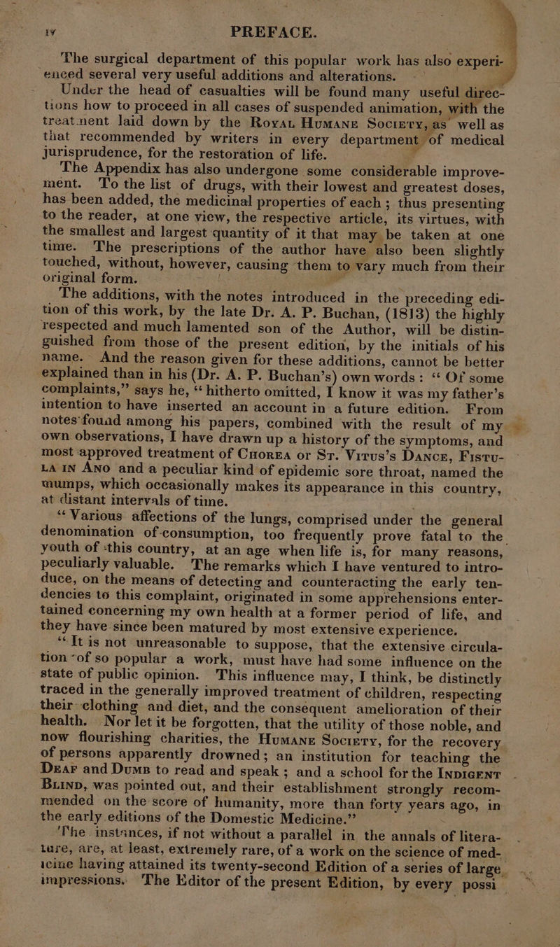 The surgical department of this popular work has also experi-— enced several very useful additions and alterations. —— a Under the head of casualties will be found many useful direc- tions how to proceed in all cases of suspended animation, with the treat nent laid down by the Royat Humane Soctery, as’ well as that recommended by writers in every department of medical jurisprudence, for the restoration of life. , The Appendix has also undergone some considerable improve- ment. To the list of drugs, with their lowest and greatest doses, has been added, the medicinal properties of each ; thus presenting to the reader, at one view, the respective article, its virtues, with the smallest and largest quantity of it that may be taken at one time. The prescriptions of the author have also been slightly touched, without, however, causing them to vary much from their original form. | The additions, with the notes introduced in the preceding edi- tion of this work, by the late Dr. A. P. Buchan, (1813) the highly respected and much lamented son of the Author, will be distin- guished from those of the present edition, by the initials of his name. And the reason given for these additions, cannot be better explained than in his (Dr. A. P. Buchan’s) own words: ‘‘ Of some complaints,” says he, “ hitherto omitted, I know it was my father’s intention to have inserted an account in a future edition. From notes'fouad among his papers, combined with the result of my own observations, I have drawn up a history of the symptoms, and most approved treatment of Cuorga or St. Virus’s Dance, Fistv- ua IN ANO and a peculiar kind of epidemic sore throat, named the mumps, which occasionally makes its appearance in this country, at distant intervals of time. ‘Various affections of the lungs, comprised under the general denomination of-consumption, too frequently prove fatal to the youth of :this country, at an age when life is, for many reasons, peculiarly valuable. The remarks which I have ventured to intro- duce, on the means of detecting and counteracting the early ten- dencies to this complaint, originated in some apprehensions enter- tained concerning my own health at a former period of life, and they have since been matured by most extensive experience. ‘‘Jt is not unreasonable to suppose, that the extensive circula- tion “of so popular a work, must have had some influence on the state of public opinion. This influence may, I think, be distinctly traced in the generally improved treatment of children, respecting their clothing and diet, and the consequent amelioration of their health. Nor let it be forgotten, that the utility of those noble, and now flourishing charities, the Humane Sociery, for the recovery of persons apparently drowned; an institution for teaching the Dear and Dums to read and speak ; and a school for the INDIGENT Bub, was pointed out, and their establishment strongly recom- mended on the score of humanity, more than forty years ago, in the early editions of the Domestic Medicine.” es ‘The. instances, if not without a parallel in the annals of litera- ture, are, at least, extremely rare, of a work on the science of med- icine having attained its twenty-second Edition of a series of large. impressions. ‘The Editor of the present Edition, by every possi a Hs