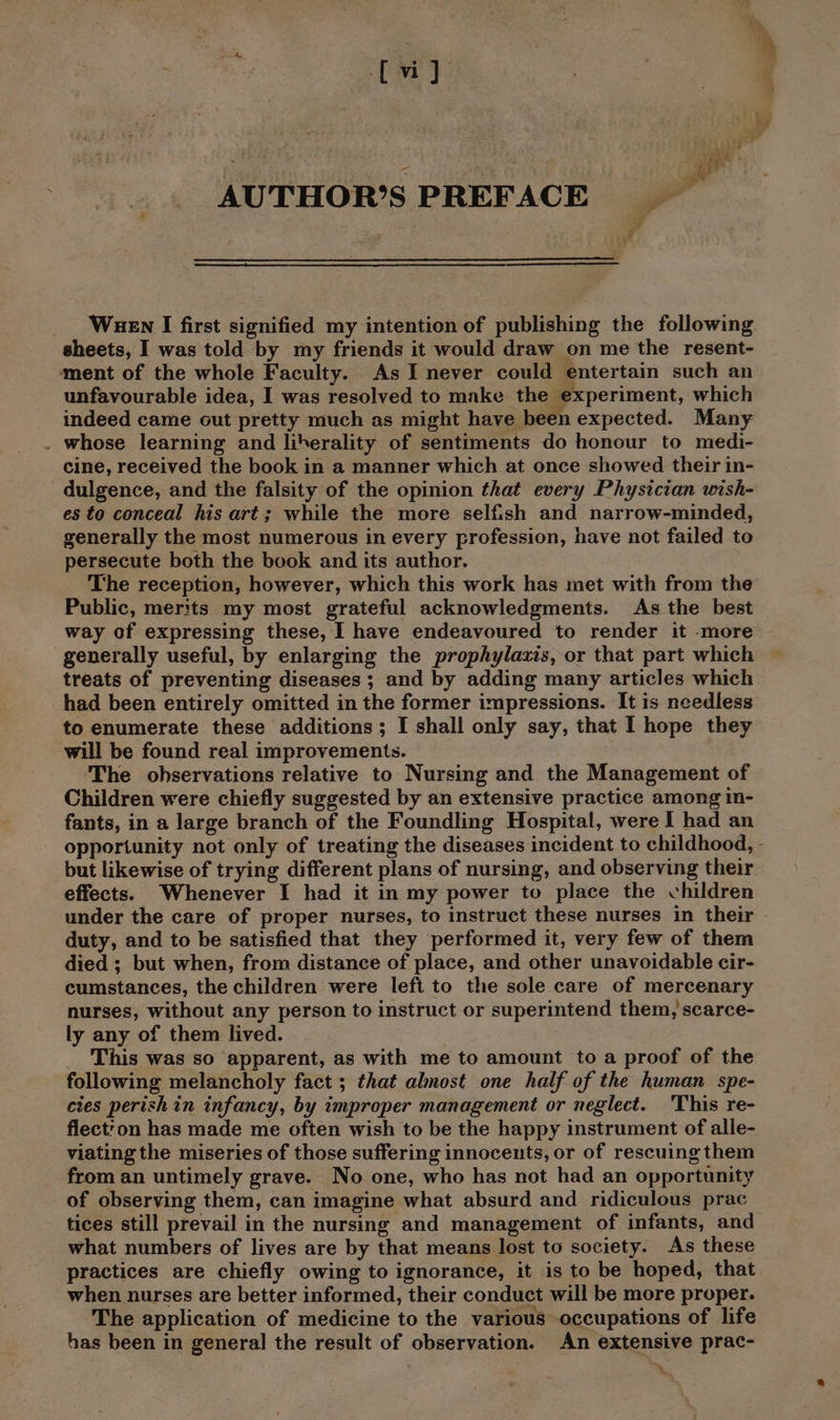 tw) AUTHOR’S PREFACE sheets, I was told by my friends it would draw on me the resent- ment of the whole Faculty. As I never could entertain such an unfavourable idea, I was resolved to make the experiment, which indeed came out pretty much as might have been expected. Many . whose learning and liherality of sentiments do honour to medi- cine, received the book in a manner which at once showed their in- dulgence, and the falsity of the opinion that every Physician wish- es to conceal his art; while the more selfish and narrow-minded, generally the most numerous in every profession, have not failed to persecute both the book and its author. The reception, however, which this work has met with from the Public, merits my most grateful acknowledgments. As the best way of expressing these, I have endeavoured to render it more generally useful, by enlarging the prophylaxis, or that part which treats of preventing diseases ; and by adding many articles which had been entirely omitted in the former impressions. It is needless to enumerate these additions; I shall only say, that I hope they will be found real improvements. ‘The observations relative to Nursing and the Management of Children were chiefly suggested by an extensive practice among in- fants, in a large branch of the Foundling Hospital, were I had an opportunity not only of treating the diseases incident to childhood, but likewise of trying different plans of nursing, and observing their effects. Whenever I had it in my power to place the children under the care of proper nurses, to instruct these nurses in their duty, and to be satisfied that they performed it, very few of them died ; but when, from distance of place, and other unavoidable cir- cumstances, the children were left to the sole care of mercenary nurses, without any person to instruct or superintend them, scarce- ly any of them lived. This was so apparent, as with me to amount to a proof of the following melancholy fact ; that almost one half of the human spe- cies perish in infancy, by improper management or neglect. This re- flect?on has made me often wish to be the happy instrument of alle- viating the miseries of those suffering innocents, or of rescuing them from an untimely grave. No one, who has not had an opportunity of observing them, can imagine what absurd and ridiculous prac tices still prevail in the nursing and management of infants, and what numbers of lives are by that means lost to society. As these practices are chiefly owing to ignorance, it is to be hoped, that when nurses are better informed, their conduct will be more proper. The application of medicine to the various occupations of life has been in general the result of observation. An extensive prac-