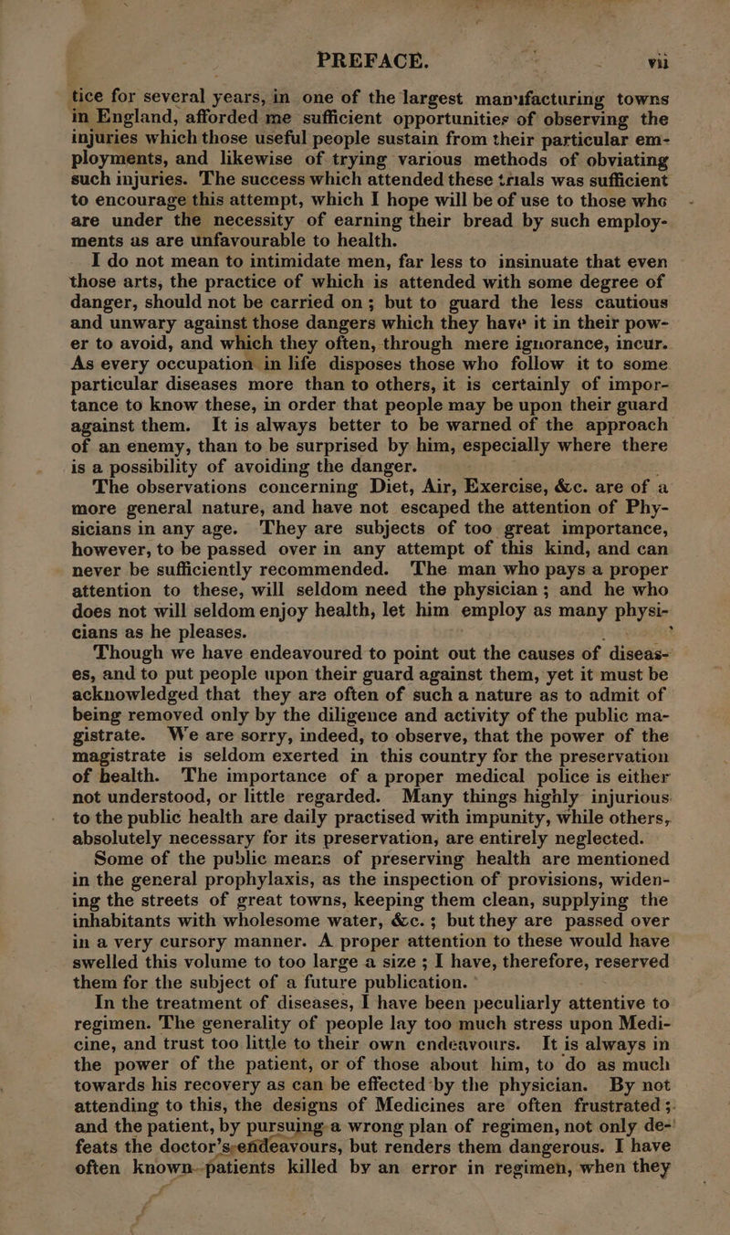 tice for several years, in one of the largest manufacturing towns in England, afforded me sufficient opportunities of observing the injuries which those useful people sustain from their particular em- ployments, and likewise of trying various methods of obviating such injuries. The success which attended these trials was sufficient to encourage this attempt, which I hope will be of use to those whe are under the necessity of earning their bread by such employ- ments as are unfavourable to health. I do not mean to intimidate men, far less to insinuate that even those arts, the practice of which is attended with some degree of danger, should not be carried on; but to guard the less cautious and unwary against those dangers which they have it in their pow- er to avoid, and which they often, through mere ignorance, incur. As every occupation in life disposes those who follow it to some particular diseases more than to others, it is certainly of impor- tance to know these, in order that people may be upon their guard against them. It is always better to be warned of the approach of an enemy, than to be surprised by him, especially where there is a possibility of avoiding the danger. The observations concerning Diet, Air, Exercise, &amp;c. are of a more general nature, and have not escaped the attention of Phy- sicians in any age. ‘They are subjects of too great importance, however, to be passed over in any attempt of this kind, and can never be sufficiently recommended. The man who pays a proper attention to these, will seldom need the physician; and he who does not will seldom enjoy health, let him employ as many physi- cians as he pleases. ay ; Though we have endeavoured to point out the causes of diseas- es, and to put people upon their guard against them, yet it must be acknowledged that they are often of such a nature as to admit of being removed only by the diligence and activity of the public ma- gistrate. We are sorry, indeed, to observe, that the power of the magistrate is seldom exerted in this country for the preservation of health. The importance of a proper medical police is either not understood, or little regarded. Many things highly injurious. to the public health are daily practised with impunity, while others, absolutely necessary for its preservation, are entirely neglected. Some of the public mears of preserving health are mentioned in the general prophylaxis, as the inspection of provisions, widen- ing the streets of great towns, keeping them clean, supplying the inhabitants with wholesome water, &amp;c.; but they are passed over in a very cursory manner. A proper attention to these would have swelled this volume to too large a size ; I have, therefore, reserved them for the subject of a future publication. | In the treatment of diseases, I have been peculiarly attentive to regimen. The generality of people lay too much stress upon Medi- cine, and trust too little to their own endeavours. It is always in the power of the patient, or of those about him, to ‘do as much towards his recovery as can be effected‘by the physician. By not attending to this, the designs of Medicines are often frustrated 5. and the patient, by pursuing-a wrong plan of regimen, not only de-' feats the doctor’sendeavours, but renders them dangerous. I have often known-patients killed by an error in regimen, when they