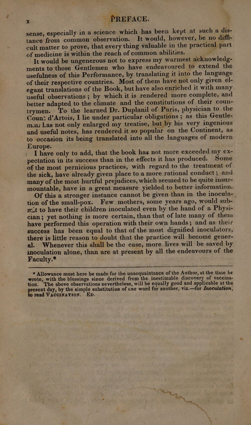 x On: sense, especially in a science which has been kept at such a dis- tance from common observation. It would, however, be no difh- cult matter to prove, that every thing valuable in the practical part of medicine is within the reach of common abilities. : It would be ungenerous not to express my warmest acknowledg- ments to those Gentlemen who have endeavoured to extend the usefulness of this Performance, by translating it into the language of their respective countries. Most of them have not only given el- egant translations of the Book, but have also enriched it with many useful observations ; by which it is rendered more complete, and better adapted to the climate and the constitutions of their coun- trymen. ‘To the learned Dr. Duplanil of Paris, physician to the Count d’Artois, I lie under particular obligations ; as this Gentle- mau has not only enlarged my treatise, but by his very ingenious and useful notes, has rendered. it so popular on the Continent, as to occasion its being translated into all the languages of modern Europe. I have only to add, that the book has not more exceeded my ex- pectation in its success than in the effects it has produced. Some of the most pernicious practices, with regard to the treatment of the sick, have already given place to a more rational conduct; and many of the most hurtful prejudices, which seemed to be quite insur- mountable, have in a great measure yielded to better information. Of this a stronger instance cannot be given than in the inocula- tion of the small-pox. Few mothers, some years ago, would sub- rt to have their children inoculated even by the hand of a Physi- cian; yet nothing is more certain, than that of late many of them have performed this operation with their own hands; and as their success has been equal to that of the most dignified inoculators, there is little reason to doubt that the practice will become gener- al. Whenever this shall be the case, more lives will be saved by inoculation alone, than are at present by all the endeavours of the Faculty.* 7 * Allowance must here be made for the unacquaintance of the Author, at the tine he wrote, with the blessings since derived from the inestimable discovery of vaccina- tion. The above observations nevertheless, will be equally good and applicable at the present day, by the simple substitution of one word for another, viz.—for Inoculation, to read Vaccination. Ep.