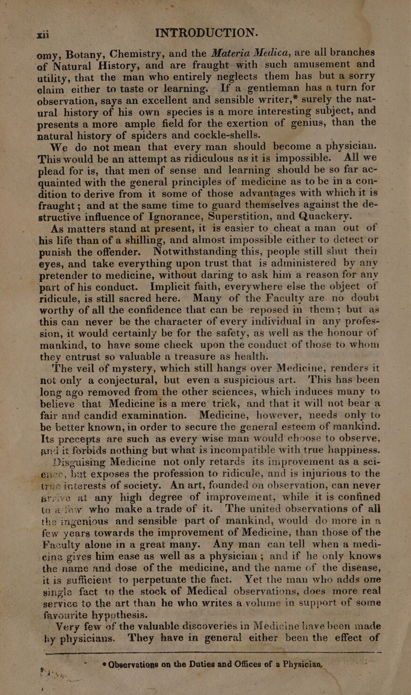 * ~ xii INTRODUCTION. omy, Botany, Chemistry, and the Materia Medica, are all branches ‘of Natural History, and are fraught with such amusement and utility, that the man who entirely neglects them has but a sorry claim either to taste or learning. If a gentleman has a turn for observation, says an excellent and sensible writer,* surely the nat- ural history of his own species is a more interesting subject, and presents a more ample field for the exertion of genius, than the natural history of spicers and cockle-shells. We do not mean that every man should become a physician. This would be an attempt as ridiculous as it is impossible. All we plead for is, that men of sense and learning should be so far ac- quainted with the general principles of medicine as to be in a con- dition to derive from it some of those advantages with which it is fraught ; and at the same time to guard themselves against the de- structive influence of Ignorance, Superstition, and Quackery. As matters stand at present, it is easier to cheat a man out of his life than of a shilling, and almost impossible either to detect or punish the offender. Notwithstanding this, people still shut thei eyes, and take everything upon trust that is administered by any _ pretender to medicine, without daring to ask him a reason for any part of his conduct. Implicit faith, everywhere else the object of ridicule, is still sacred here. Many of the Faculty are no doubt worthy of all the confidence that can be reposed in them; but as this can never be the character of every individual in any profes- sion, it would certainly be for the safety, as well as the honour of mankind, to have some check upon the conduct of those to whom they entrust so valuable a treasure as health. The veil of mystery, which still hangs over Medicine, renders it not only a conjectural, but even a suspicious art. This has been long ago removed from the other sciences, which induces many to believe that Medicine is a mere trick, and that it will not bear a fair and candid examination. Medicine, however, needs only to be better known, in order to secure the genera] esteem of mankind. Its precepts are such as every wise man would choose to observe, and it forbids nothing but what is incompatible with true happiness. Disguising Medicine not only retards its improvement as a sci- _ ence, but exposes the profession to ridicule, and is injurious to the true interests of society. An art, founded on observation, can never aveive at any high degree of improvement, while it is confined to a fey who make a trade of it. The united observations of all the ingenious and sensible part of mankind, would do more in a few years towards the improvement of Medicine, than those of the Faculty alone in a great many. Any man can tell when a medi- cine gives him ease as well as a physician; and if he only knows the name and dose of the medicine, and the name of the disease, it is sufficient to perpetuate the fact. Yet the man who adds one gingie fact to the stock of Medical observations, does more real service to the art than he who writes a. volume in support of some _fayourite hypothesis. 5 Very few of the valuable discoveries in Medicine have heen made hy physicians. They have in general either been the effect of wy: = eQbeervations on the Duties and Offices of a Physician. = !