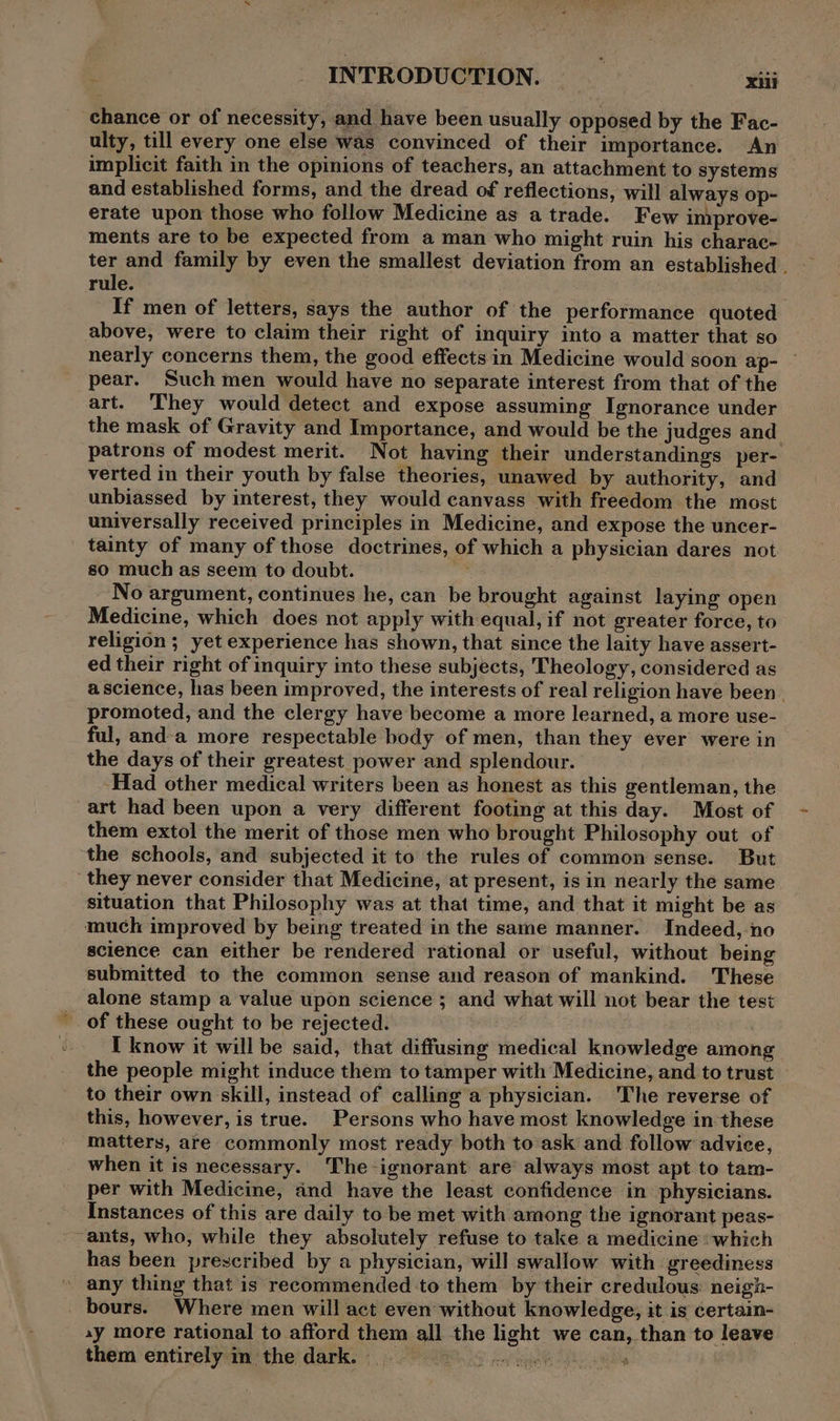 ‘chance or of necessity, and have been usually opposed by the Fac- ulty, till every one else was convinced of their importance. An implicit faith in the opinions of teachers, an attachment to systems and established forms, and the dread of reflections, will always op- erate upon those who follow Medicine as a trade. Few improve- ments are to be expected from aman who might ruin his charac- ter and family by even the smallest deviation from an established . rule. If men of letters, says the author of the performance quoted above, were to claim their right of inquiry into a matter that so nearly concerns them, the good effects in Medicine would soon ap- pear. Such men would have no separate interest from that of the art. ‘They would detect and expose assuming Ignorance under the mask of Gravity and Importance, and would be the judges and patrons of modest merit. Not having their understandings per- verted in their youth by false theories, unawed by authority, and unbiassed by interest, they would canvass with freedom the most universally received principles in Medicine, and expose the uncer- tainty of many of those doctrines, of which a physician dares not so much as seem to doubt. No argument, continues he, can be brought against laying open Medicine, which does not apply with equal, if not greater force, to religion ; yet experience has shown, that since the laity have assert- ed their right of inquiry into these subjects, Theology, considered as a science, has been improved, the interests of real religion have been | promoted, and the clergy have become a more learned, a more use- ful, anda more respectable body of men, than they ever were in the days of their greatest power and splendour. ‘Had other medical writers been as honest as this gentleman, the art had been upon a very different footing at this day. Most of them extol the merit of those men who brought Philosophy out of ‘the schools, and subjected it to the rules of common sense. But they never consider that Medicine, at present, is in nearly the same situation that Philosophy was at that time, and that it might be as much improved by being treated in the same manner. Indeed, ‘no science can either be rendered rational or useful, without being submitted to the common sense and reason of mankind. These alone stamp a value upon science ; and what will not bear the test of these ought to be rejected. I know it will be said, that diffusing medical knowledge among the people might induce them to tamper with Medicine, and to trust to their own skill, instead of calling a physician. The reverse of this, however, is true. Persons who have most knowledge in these matters, are commonly most ready both to ask and follow advice, when it is necessary. The-ignorant are always most apt to tam- per with Medicine, and have the least confidence in physicians. Instances of this are daily to be met with among the ignorant peas- ~ants, who, while they absolutely refuse to take a medicine «which has been prescribed by a physician, will swallow with greediness any thing that is recommended to them by their credulous: neigh- bours. Where men will act even without knowledge, it is certain- ay more rational to afford them all the light we can, than to leave them entirely im the dark.