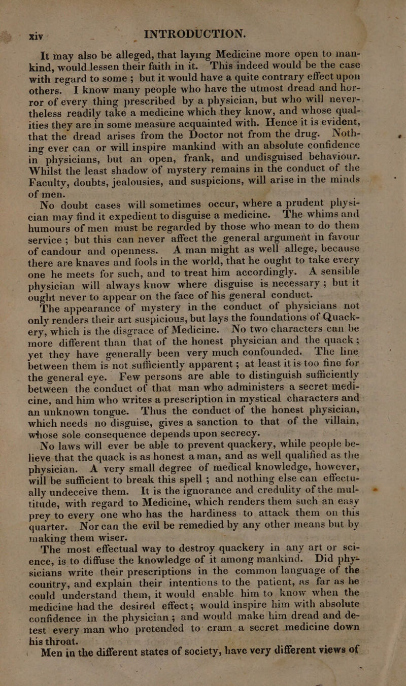 It may also be alleged, that laymg Medicine more open to man- kind, would_lessen their faith in it. This indeed would be the case with regard to some ; but it would have a quite contrary effect upon others. I know many people who have the utmost dread and hor- ror of every thing prescribed by a physician, but who will never-. theless readily take a medicine which they know, and whose qual- ities they are in some measure acquainted with. Hence it is evident, that the dread arises from the Doctor not from the drug. Noth- ing ever can or will inspire mankind with an absolute confidence in physicians, but an open, frank, and undisguised behaviour. Whilst the least shadow of mystery remains in the conduct of the Faculty, doubts, jealousies, and suspicions, will arise in the minds of men. No doubt cases will sometimes occur, where a prudent pliysi- cian may find it expedient to disguise a medicine. The whims and humours of men must be regarded by those who mean to do them service ; but this can never affect the general argument in favour of candour and openness. A man might as well allege, because there are knaves and fools in the world, that he ought to take every one he meets for such, and to treat him accordingly. A sensible physician will always know where disguise is necessary ; but it ought never to appear on the face of his general conduct. The appearance of mystery in the conduct of physicians not only renders their art suspicious, but lays the foundations of Quack- ery, which is the disgrace of Medicine. No two characters can be more different than that of the honest physician and the quack ; yet they have generally been very much confounded. The lne between them is not sufficiently apparent ; at least itis too fine for the general eye. Few persons are able to distinguish sufficiently . between the conduct of that man who administers a secret medi- cine, and him who writes a prescription in mystical characters and an unknown tongue. Thus the conduct of the honest physician, which needs no disguise, gives a sanction to that of the villain, whose sole consequence depends upon secrecy. ‘ No laws will ever be able to prevent quackery, while people be- lieve that the quack is as honest aman, and as well qualified as the physician. A very small degree of medical knowledge, however, will be sufficient to break this spell ; and nothing else can effectu- ally undeceive them. It is the ignorance and credulity of the mul- titude, with regard to Medicine, which renders them such-an easy prey to every one who has the hardiness to attack them on this quarter. Nor can the evil be remedied by any other means but by making them wiser. The most effectual way to destroy quackery in any art or sci- ence, is to diffuse the knowledge of it among mankind. Did phy- sicians write their prescriptions in the common language of the — couritry, and explain their intentions to the patient, as far as he could understand them, it would enable him to know when the medicine had the desired effect; would inspire him with absolute confidence in the physician ; and would make him dread and de- test every man who pretended to cram a secret medicine down histhroat. Men in the different states of society, have very different views of | ~