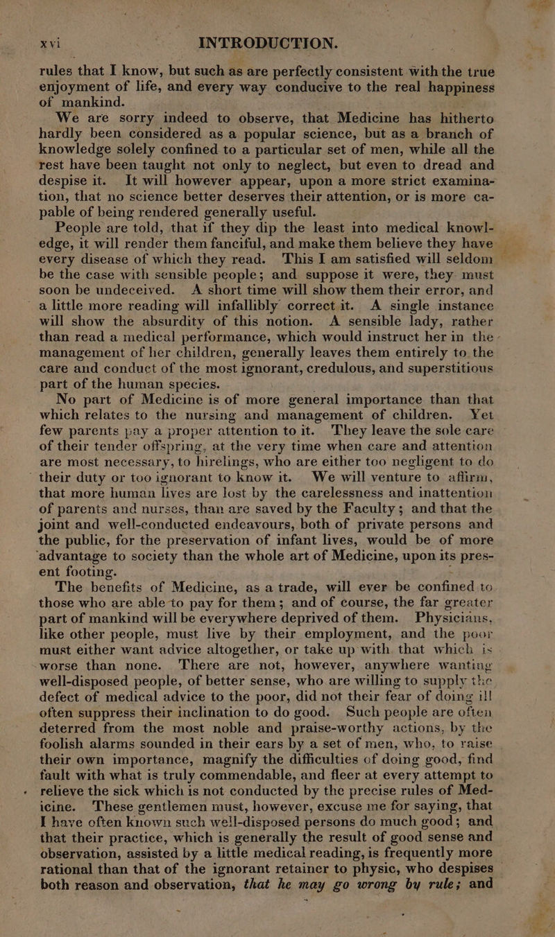 rules that I know, but such as are perfectly consistent with the true enjoyment of life, and every way conducive to the real happiness of mankind. We are sorry indeed to observe, that Medicine has hitherto hardly been considered as a popular science, but as a branch of knowledge solely confined to a particular set of men, while all the despise it. It will however appear, upon a more strict examina- tion, that no science better deserves their attention, or is more ca- pable of being rendered generally useful. People are told, that if they dip the least into medical know]l- &gt; be the case with sensible people; and suppose it were, they must soon be undeceived. A short time will show them their error, and a little more reading will infallibly correct it. A single instance will show the absurdity of this notion. &lt;A sensible lady, rather management of her children, generally leaves them entirely to the care and conduct of the most ignorant, credulous, and superstitious part of the human species. No part of Medicine is of more general importance than that which relates to the nursing and management of children. Yet few parents pay a proper attention to it. They leave the sole care of their tender offspring, at the very time when care and attention are most necessary, to hirelings, who are either too negligent to do their duty or too ignorant to know it. We will venture to affirm, that more human lives are lost by the carelessness and inattention of parents and nurses, than are saved by the Faculty; and that the joint and well-conducted endeavours, both of private persons and the public, for the preservation of infant lives, would be of more ‘advantage to society than the whole art of Medicine, upon its pres- ent footing. The benefits of Medicine, as a trade, will ever be ees apa to those who are able to pay for them; and of course, the far greater part of mankind will be everywhere deprived of them. Physicians, like other people, must live by their employment, and the poor -worse than none. ‘There are not, however, anywhere wanting well-disposed people, of better sense, who. are willing to supply the defect of medical advice to the poor, did not their fear of doing 1!1 often suppress their inclination to do good. Such people are often deterred from the most noble and praise-worthy actions, by the their own importance, magnify the difficulties cf doing ood, find fault with what is truly commendable, and fleer at every attempt to relieve the sick which is not conducted by the precise rules of Med- icine. These gentlemen must, however, excuse me for saying, that that their practice, which is generally the result of good sense and observation, assisted by a little medical reading, is frequently more both reason and observation, that he may go wrong by rule; and &amp; .