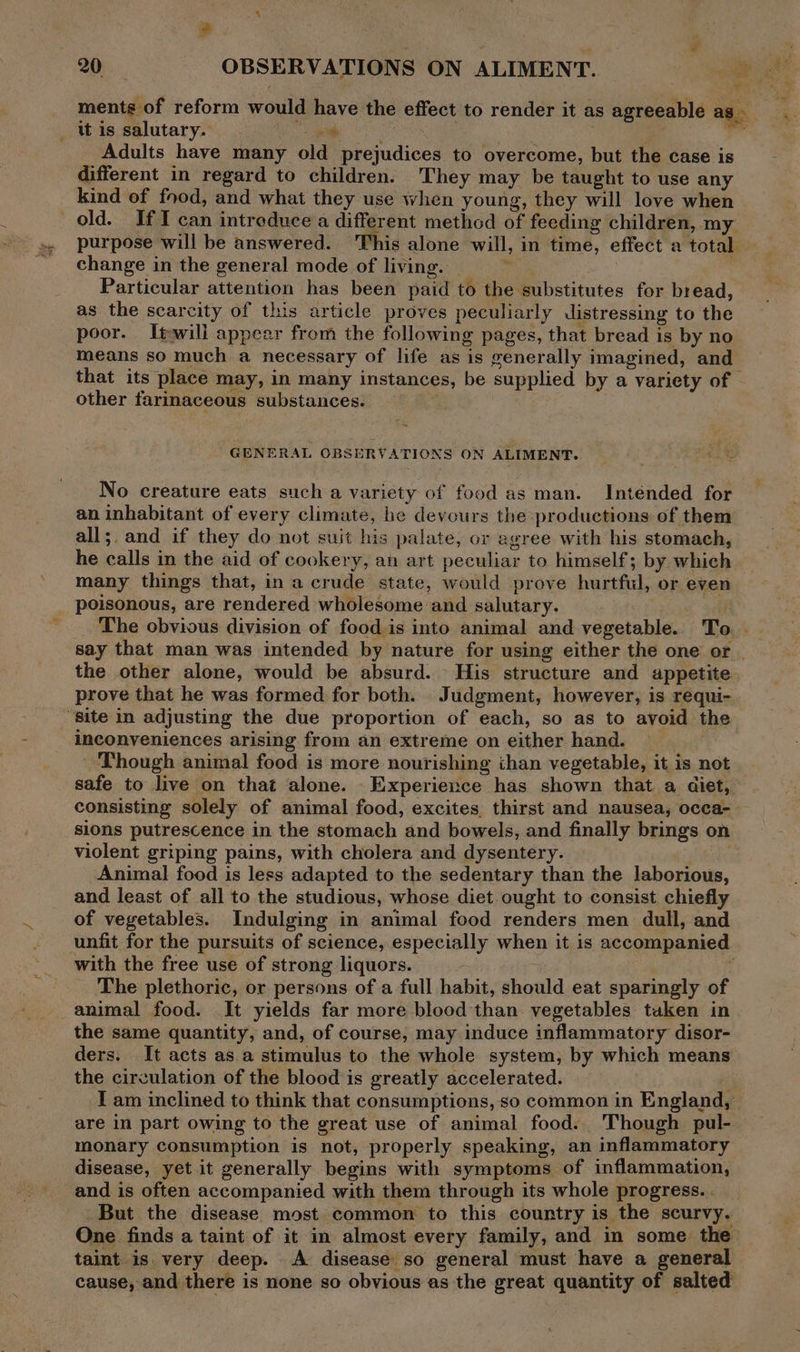 , , Lf : 20 OBSERVATIONS ON ALIMENT. “opel ae ments of reform would have the effect to render it as agreeable as _ tt is salutary. Bambee UR eee ; r Adults have many old prejudices to overcome, but the case is different in regard to children. They may be taught to use any kind of food, and what they use when young, they will love when old. If can introduce a different method of feeding children, my purpose will be answered. This alone will, in time, effect a total change in the general mode of living. : 3 Particular attention has been paid to the substitutes for bread, as the scarcity of this article proves peculiarly distressing to the poor. Iteili appear from the following pages, that bread is by no means so much a necessary of life as is generally imagined, and that its place may, in many instances, be supplied by a variety of - other farinaceous substances. GENERAL OBSERVATIONS ON ALIMENT. No creature eats such a variety of food as man. Intended for an inhabitant of every climate, he devours the productions of them all;. and if they do not suit his palate, or agree with his stomach, he calls in the aid of cookery, an art peculiar to himself; by which many things that, in a crude state, would prove hurtful, or even poisonous, are rendered wholesome and salutary. y The obvious division of food is into animal and vegetable.. To. say that man was intended by nature for using either the one or. the other alone, would be absurd. His structure and appetite prove that he was formed for both. Judgment, however, is requi-. “site in adjusting the due proportion of each, so as to avoid the inconveniences arising from an extreme on either hand. Though animal food is more nourishing ihan vegetable, it is not safe to live on that alone. Experience has shown that a diet, consisting solely of animal food, excites thirst and nausea, occa- sions putrescence in the stomach and bowels, and finally brings on violent griping pains, with cholera and dysentery. . Animal food is less adapted to the sedentary than the laborious, and least of all to the studious, whose diet ought to consist chiefly of vegetables. Indulging in animal food renders men dull, and unfit for the pursuits of science, especially when it is accompanied with the free use of strong liquors. : The plethoric, or persons of a full habit, should eat sparingly of animal food. It yields far more blood than vegetables tuken in the same quantity, and, of course, may induce inflammatory disor- ders. It acts as a stimulus to the whole system, by which means the circulation of the blood is greatly accelerated. I am inclined to think that consumptions, so common in England, are in part owing to the great use of animal food. Though pul- monary consumption is not, properly speaking, an inflammatory disease, yet it generally begins with symptoms of inflammation, and is often accompanied with them through its whole progress. . But the disease most common to this country is the scurvy. One finds a taint of it in almost every family, and in some the taint is very deep. A disease so general must have a general cause, and there is none so obvious as the great quantity of salted