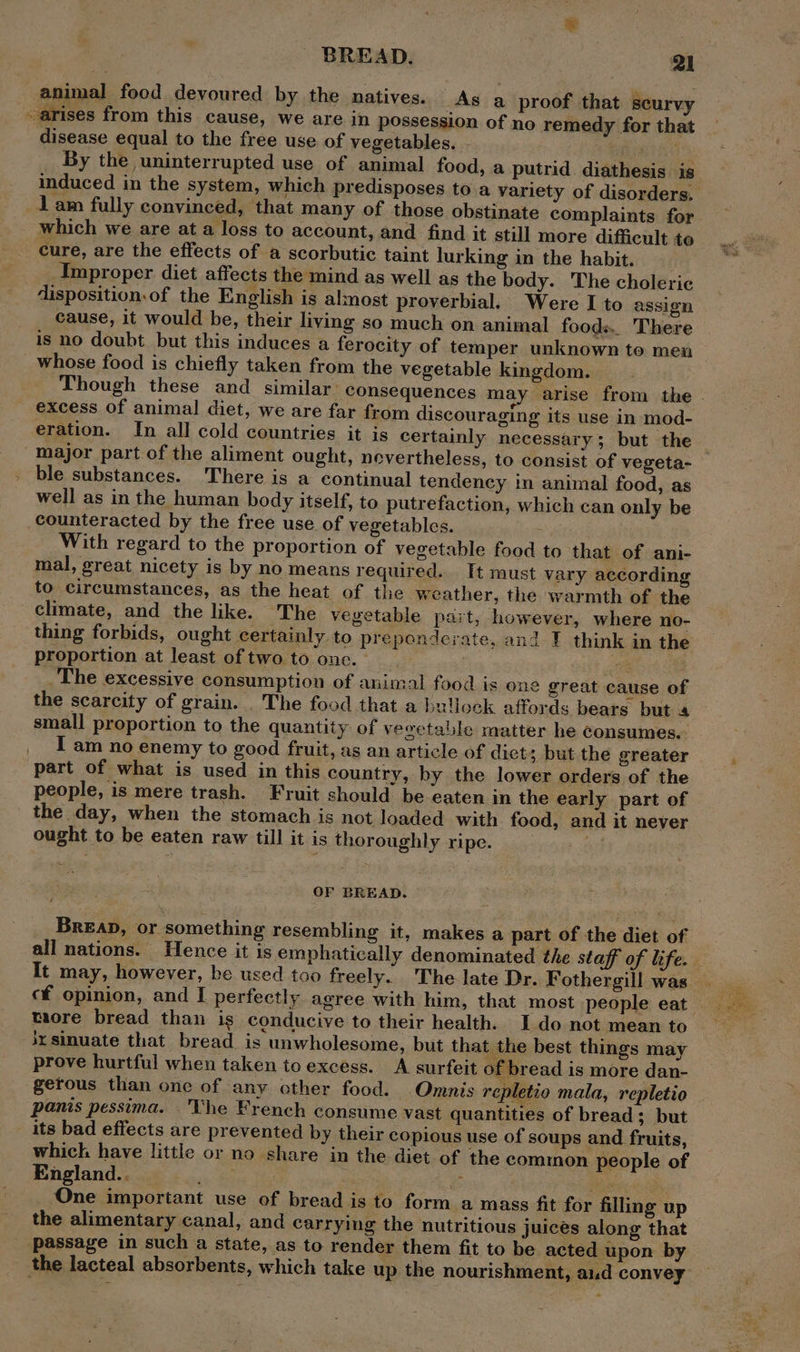 animal food deyoured by the natives. As a proof that scurvy arises from this cause, we are in possession of no remedy for that disease equal to the free use of vegetables. By the uninterrupted use of animal food, a putrid diathesis is induced in the system, which predisposes toa variety of disorders. lam fully convinced, that many of those obstinate complaints for which we are at a loss to account, and find it still more difficult to cure, are the effects of a scorbutic taint lurking in the habit. Improper diet affects the mind as well as the body. The choleric disposition.of the English is almost proverbial. Were I to assign cause, it would be, their living so much on animal foods. There is no doubt but this induces a ferocity of temper unknown to men whose food is chiefly taken from the vegetable kingdom. Though these and similar: consequences may arise from the | excess Of animal diet, we are far from discouraging its use in mod- eration. In all cold countries it is certainly necessary; but the — major part of the aliment ought, nevertheless, to consist of vegeta- . ble substances. There is a continual tendency in animal food, as well as in the human body itself, to putrefaction, which can only be counteracted by the free use of vegetables. With regard to the proportion of vegetable food to that of ani- mal, great nicety is by no means required. It must vary according to circumstances, as the heat of the weather, the warmth of the climate, and the like. The vegetable part, however, where no- thing forbids, ought certainly to preponderate, and I think in the proportion at least of two to onc. nse The excessive consumption of animal food is one great cause of the scarcity of grain. _ The food that a bullock affords bears but 4 small proportion to the quantity of veoetable matter he consumes. I am no enemy to good fruit, as an article of diet; but the greater part of what is used in this country, by the lower orders of the people, is mere trash. Fruit should be eaten in the early part of the day, when the stomach is not loaded with food, and it never ought to be eaten raw till it is thoroughly ripe. OF BREAD. Brea, or something resembling it, makes a part of the diet of all nations. Hence it is emphatically denominated the staff of life. It may, however, be used too freely. The late Dr. Fothergill was. cf opinion, and I perfectly agree with him, that most people eat taore bread than ig conducive to their health. Ido not mean to ixsinuate that bread is unwholesome, but that the best things may prove hurtful when taken to excess. A surfeit of bread is more dan- gerous than one of any other food. Omnis repletio mala, repletio panis pessima. 'Vhe French consume vast quantities of bread; but its bad effects are prevented by their copious use of soups and fruits, which have little or no share in the diet of the common people of England.. is: Sark He i“ en One important use of bread is to form a mass fit for filling up the alimentary canal, and carrying the nutritious juices along that passage in such a state, as to render them fit to be acted upon by the lacteal absorbents, which take up the nourishment, aud convey Se : = ban
