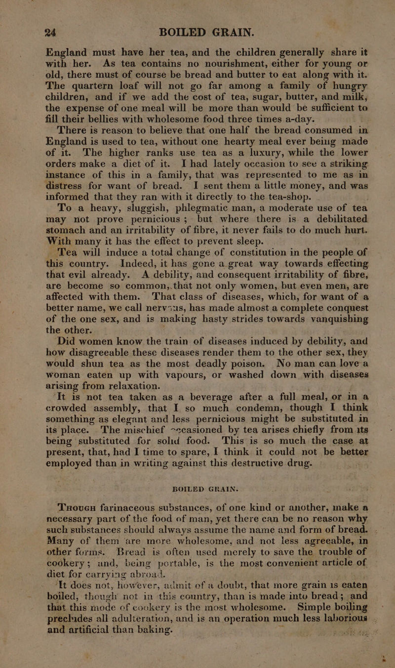 England must have her tea, and the children generally share it with her. As tea contains no nourishment, either for young or old, there must of course be bread and butter to eat along with it. The quartern loaf will not go far among a family of hungry children, and if we add the cost of tea, sugar, butter, and milk, the expense of one meal will be more than would be sufficient to fill their bellies with wholesome food three times a-day. There is reason to believe that one half the bread consumed -in England is used to tea, without one hearty meal ever being made of it. The higher ranks use tea as a luxury, while the lower orders make a diet of it. I had lately occasion to sev a striking instance of this in a family, that was represented to me as in distress for want of bread. I sent them a little money, and was informed that they ran with it directly to the tea-shop. To a heavy, sluggish, phlegmatic man, a moderate use of tea may not prove pernicious ; but where there is a debilitated stomach and an irritability of fibre, it never fails to do much hurt. With many it has the effect to prevent sleep. Tea will induce a total change of constitution in the people of this country. Indeed, it has gone a great way towards effecting that evil already. A debility, aud consequent irritability of fibre, are become so common,.that not only women, but even men, are affected with them. That class of diseases, which, for want of a better name, we call nervius, has made almost a complete conquest of the one sex, and is making hasty strides towards vanquishing the other. ‘Did women know the train ef diseases induced by debility, and how disagreeable these diseases render them to the other sex, they would shun tea as the most deadly poison. No man can love a woman eaten up with vapours, or washed down with diseases arising from relaxation. ‘It is not tea taken as a beverage after a full meal, or in a crowded assembly, that I so much condemn, though I think something as elegant and less pernicious might be substituted in its place. The mischief ~ccasioned by tea arises chiefly from its being substituted for solid food. This is so much the case at present, that, had I time to spare, I think it could not be better employed than in writing against this destructive drug. BOILED GRAIN. ‘Tsovuen farinaceous substances, of one kind or another, make a necessary part of the food of man, yet there can be no reason why other forms. Bread is often used merely to save the trouble of cookery; und, being portable, is the most convenient article of diet for carrying abroad. ‘It does not, how ever, admit of a doubt, that more grain 1s eaten boiled, thougly net in this country, than is made intu bread; and precludes all adulteration, and is an operation much less laborious 2-