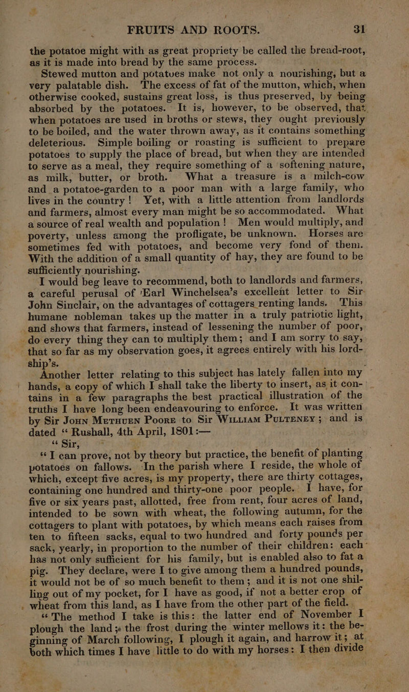 , FRUITS AND ROOTS. Jl the potatoe might with as great propriety be called the bread-root, as it is made into bread by the same process. Stewed mutton and potatues make not only a nourishing, but a very palatable dish. The excess of fat of the mutton, which, when otherwise cooked, sustains great loss, is thus preserved, by being absorbed by the potatoes. It is, however, to be observed, that. when potatoes are used in broths or stews, they ought previously to be boiled, and the water thrown away, as it contains something deleterious. Simple boiling or roasting is sufficient to prepare potatoes to supply the place of bread, but when they are intended to serve as a meal, they require something of a softening nature, as milk, butter, or broth. What a treasure is a milch-cow and a potatoe-garden to a poor man with a large family, who lives in the country! Yet, with a little attention from landlords and farmers, almost every man might be so accommodated. What a source of real wealth and population! Men would multiply, and poverty, unless among the profligate, be unknown. Horses are sometimes fed with potatoes, and become very fond of them. With the addition of a small quantity of hay, they are found to be sufficiently nourishing. I would beg leave to recommend, both to landlords and farmers, a careful perusal of ‘Earl Winchelsea’s excellent letter to Sir. John Sinclair, on the advantages of cottagers renting lands. This humane nobleman takes up the matter in a truly patriotic light, ship’s. ! Another letter relating to this subject has lately fallen into my ~ hands, a copy of which I shall take the liberty to insert, as it con- tains in a few paragraphs the best practical illustration of the truths I have long been endeavouring to enforce. It was written by Sir Jonn Meruven Poore to Sir Witu1am PuLTeney 5 and is dated ‘“ Rushall, 4th April, 1801 :— “+ Sir, . 4 ‘I ean prove, not by theory but practice, the benefit of planting potatoes on fallows. -In the parish where I reside, the whole of which, except five acres, is my property, there are thirty cottages, containing one hundred and thirty-one. poor people. I have, for five or six years past, allotted, free from rent, four acres of land, intended to be sown with wheat, the following autumn, for the cottagers to plant with potatoes, by which means each raises from ten to fifteen sacks, equal to two hundred and forty pounds per — sack, yearly, in proportion to the number of their children: each’ has not only sufficient for his family, but is enabled also to fat a pig. They declare, were I to give among them a hundred pounds, it would not be of so much benefit to them; and it is not one shil- ling out of my pocket, for I have as good, if not a better crop of wheat from this land, as I have from the other part of the field. ‘‘The method I take is this: the latter end of November I plough the land ; the frost, during the winter mellows it: the be- ginning of March following, I plough it again, and harrow it; at _ both which times I have little to do with my horses: I then divide \ # *