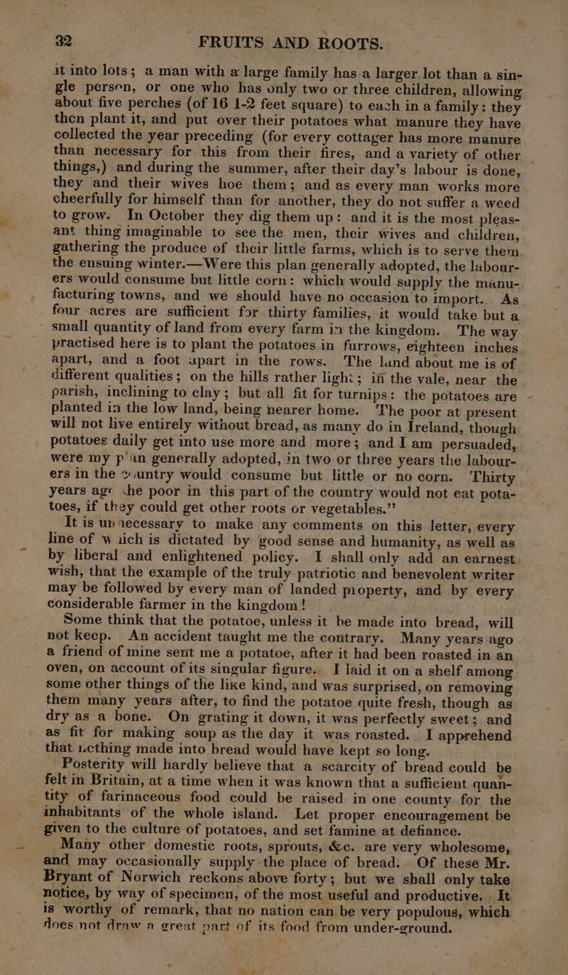 it into lots; a man with a large family has-a larger lot than a sin- gle persen, or one who has only two or three children, allowing about five perches (of 16 1-2 feet square) to eazh ina family: they then plant it, and put over their potatoes what manure they have collected the year preceding (for every cottager has more manure than necessary for this from their fires, anda variety of other things,) and during the summer, after their day’s labour is done, they and their wives hoe them; and as every man works more cheerfully for himself than for another, they do not suffer a weed to grow. In October they dig them up: and it is the most pleas- ant thing imaginable to see the men, their wives and children, gathering the produce of their little farms, which is to serve them. the ensuing winter.—Were this plan generally adopted, the labour- ers would consume but little corn: which would supply the manu- facturing towns, and we should have no occasion to import. As four acres are sufficient for thirty families, it would take but a ~ small quantity of land from every farm in the kingdom. The way practised here is to plant the potatoes in furrows, eighteen inches apart, and a foot upart in the rows. The land about me is of different qualities; on the hills rather light ; i the vale, near the parish, inclining to clay; but all fit for turnips: the potatoes are planted in the low land, being nearer home. The poor at present will not live entirely without bread, as many do in Ireland, though potatoes daily get into use more and more; and I am persuaded, were my p in generally adopted, in two or three years the labour- ers in the ~.untry would consume but little or no corn. Thirty years ag« he poor in this part of the country would not eat pota- toes, if they could get other roots or vegetables.” It is unecessary to make any comments on this letter, every line of w iich is dictated by good sense and humanity, as well as by liberal and enlightened policy. I shall only add an earnest. wish, that the example of the truly patriotic and benevolent writer may be followed by every man of landed property, and by every considerable farmer in the kingdom! — : Some think that the potatoe, unless it be made into bread, will not keep. An accident taught me the contrary. Many years ago a friend of mine sent me a potatoe, after it had been roasted in an oven, on account of its singular figure. I laid it on a shelf among some other things of the like kind, and was surprised, on removing them many years after, to find the potatoe quite fresh, though as dry as a bone. On grating it down, it was perfectly sweet; and as fit for making soup as the day it was roasted. I apprehend that u.cthing made into bread would have kept so long. Posterity will hardly believe that a scarcity of bread could be felt in Britain, at a time when it was known that a sufficient quan- tity of farinaceous food could be raised in one county for the inhabitants of the whole island. Let proper encouragement be given to the culture of potatoes, and set famine at defiance. _ Many other domestic roots, sprouts, &amp;c. are very wholesome, and may occasionally supply the place of bread... Of these Mr. Bryant of Norwich reckons above forty; but we shall only take notice, by way of specimen, of the most useful and productive. . It. is worthy of remark, that no nation can be very populous, which does not draw a great part of its food from under-ground.