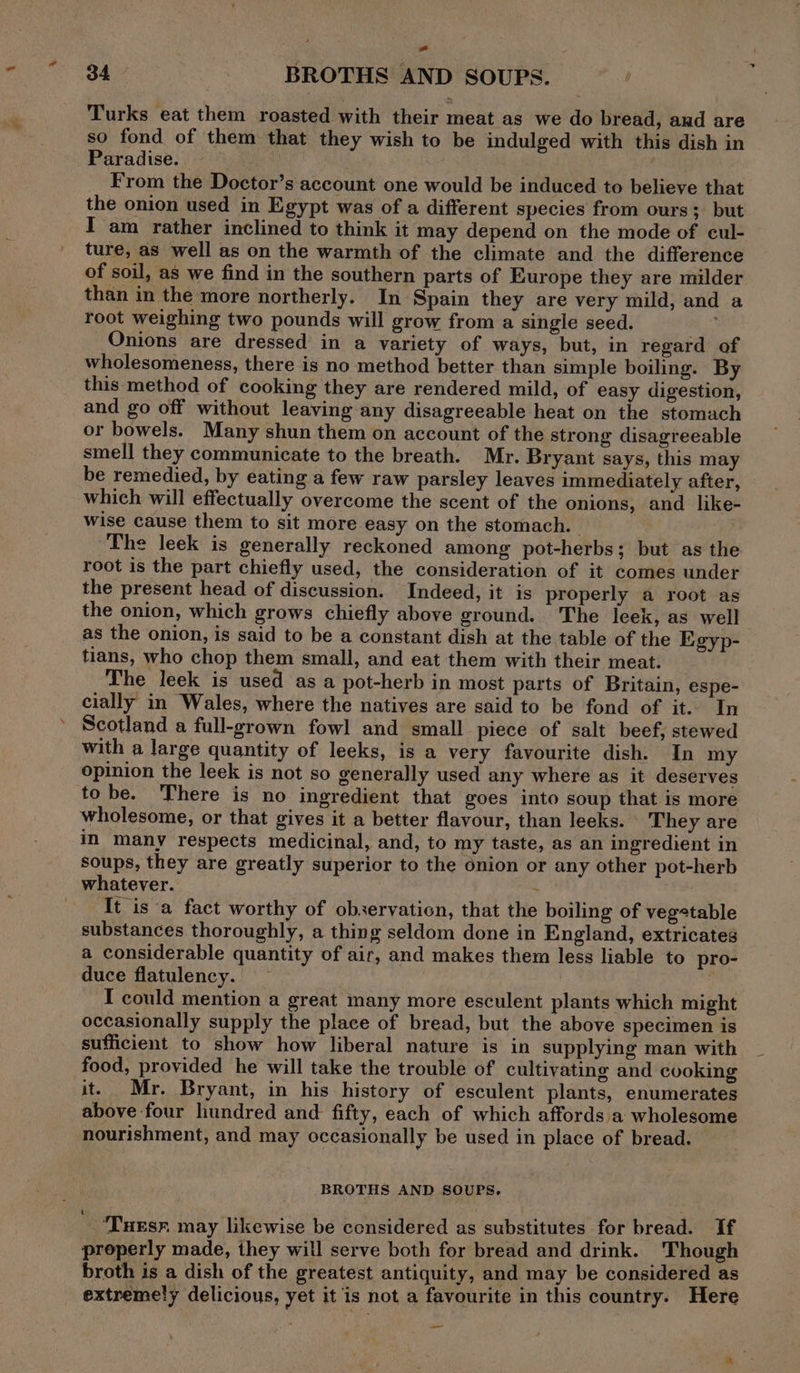 ad 34 BROTHS AND SOUPS. Turks eat them roasted with their meat as we do bread, and are so fond of them that they wish to be indulged with this dish in Paradise. . From the Doctor’s account one would be induced to believe that the onion used in Egypt was of a different species from ours; but I am rather inclined to think it may depend on the mode of cul- ture, as well as on the warmth of the climate and the difference of soil, as we find in the southern parts of Europe they are milder than in the more northerly. In Spain they are very mild, and a toot weighing two pounds will grow from a single seed. Onions are dressed in a variety of ways, but, in regard of wholesomeness, there is no method better than simple boiling. By this method of cooking they are rendered mild, of easy digestion, and go off without leaving any disagreeable heat on the stomach or bowels. Many shun them on account of the strong disagreeable smell they communicate to the breath. Mr. Bryant says, this may be remedied, by eating a few raw parsley leaves immediately after, which will effectually overcome the scent of the onions, and like- wise cause them to sit more easy on the stomach. | | ; ‘The leek is generally reckoned among pot-herbs; but as the root is the part chiefly used, the consideration of it comes under the present head of discussion. Indeed, it is properly a root as the onion, which grows chiefly above ground. The leek, as well as the onion, is said to be a constant dish at the table of the Egyp- tians, who chop them small, and eat them with their meat. The leek is used as a pot-herb in most parts of Britain, espe- cially in Wales, where the natives are said to be fond of it. In Scotland a full-grown fowl and small piece of salt beef, stewed with a large quantity of leeks, is a very favourite dish. In my opinion the leek is not so generally used any where as it deserves tobe. There is no ingredient that goes into soup that is more wholesome, or that gives it a better flavour, than leeks. They are in many respects medicinal, and, to my taste, as an ingredient in soups, they are greatly superior to the onion or any other pot-herb whatever. ~ It is a fact worthy of observation, that the boiling of vegetable substances thoroughly, a thing seldom done in England, extricates a considerable quantity of air, and makes them less liable to pro- duce flatulency. ¢ I could mention a great many more esculent plants which might occasionally supply the place of bread, but the above specimen is sufficient to show how liberal nature is in supplying man with food, provided he will take the trouble of cultivating and cooking it. Mr. Bryant, in his history of esculent plants, enumerates above four hundred and fifty, each of which affords a wholesome nourishment, and may occasionally be used in place of bread. BROTHS AND SOUPS. - ‘Tuesn may likewise be considered as substitutes for bread. if properly made, they will serve both for bread and drink. ‘Though broth is a dish of the greatest antiquity, and may be considered as extremely delicious, yet it is not a favourite in this country. Here —_ ‘ ‘
