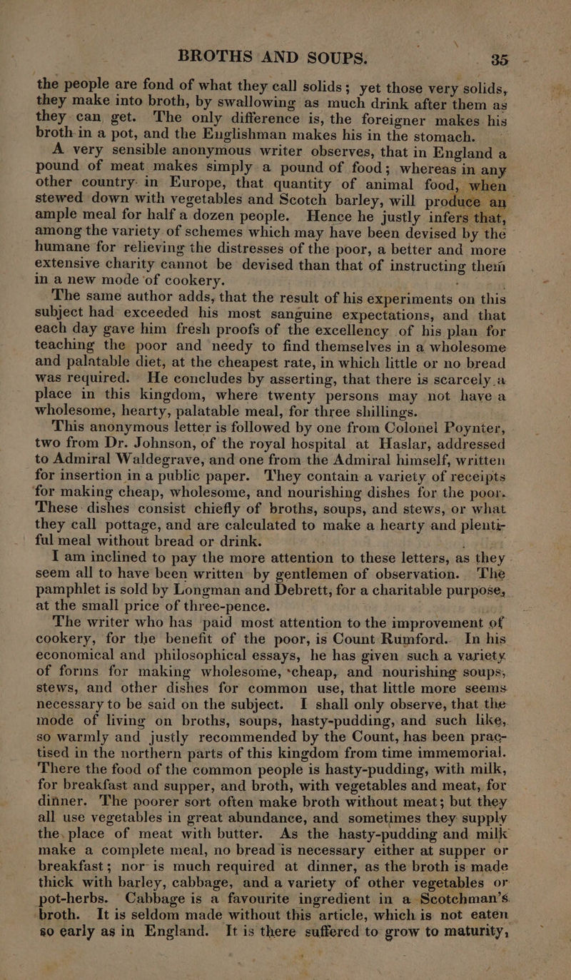 the people are fond of what they call solids; yet those very solids, they make into broth, by swallowing as much drink after them as they can get. The only difference is, the foreigner makes his broth-in a pot, and the Englishman makes his in the stomach. A very sensible anonymous writer observes, that in England a pound of meat makes simply a pound of food; whereas in any other country: in Europe, that quantity of animal food, when stewed down with vegetables and Scotch barley, will produce an ample meal for half a dozen people. Hence he justly infers that, among the variety of schemes which may have been devised by the humane for relieving the distresses of the poor, a better and more extensive charity cannot be devised than that of instructing ther in a new mode ‘of cookery. The same author adds, that the result of his experiments on this subject had exceeded his most sanguine expectations, and that each day gave him fresh proofs of the excellency of his plan for teaching the poor and needy to find themselves in a wholesome and palatable diet, at the cheapest rate, in which little or no bread was required. He concludes by asserting, that there is scarcely a place in this kingdom, where twenty persons may not have a wholesome, hearty, palatable meal, for three shillings. This anonymous letter is followed by one from Colonel Poynter, » two from Dr. Johnson, of the royal hospital at Haslar, addressed to Admiral Waldegrave, and one from the Admiral himself, written for insertion in a public paper. They contain a variety of receipts for making cheap, wholesome, and nourishing dishes for the poor. These: dishes consist chiefly of broths, soups, and stews, or what they call pottage, and are calculated to make a hearty and plenti- ful meal without bread or drink. p elie I am inclined to pay the more attention to these letters, as they . seem all to have been written by gentlemen of observation. The pamphlet is sold by Longman and Debrett, for a charitable purpose, at the small price of three-pence. | . The writer who has ‘paid most attention to the improvement of cookery, for the benefit of the poor, is Count Rumford... In his economical and philosophical essays, he has given such a variety. of forms for making wholesome, :cheap, and nourishing soups; stews, and other dishes for common use, that little more seems necessary to be said on the subject. I shall only observe, that the mode of living on broths, soups, hasty-pudding, and such like, so warmly and justly recommended by the Count, has been prac- tised in the northern parts of this kingdom from time immemorial. There the food of the common people is hasty-pudding, with milk, for breakfast and supper, and broth, with vegetables and meat, for dinner. The poorer sort often make broth without meat; but they all use vegetables in great abundance, and sometimes they supply the. place of meat with butter. As the hasty-pudding and milk make a complete meal, no bread is necessary either at supper or breakfast ; nor-is much required at dinner, as the broth is made thick with barley, cabbage, and a variety of other vegetables or pot-herbs. Cabbage is a favourite ingredient in a Scotchman’s. broth. It is seldom made without this article, which is not eaten so early asin England. It is there suffered to grow to maturity,