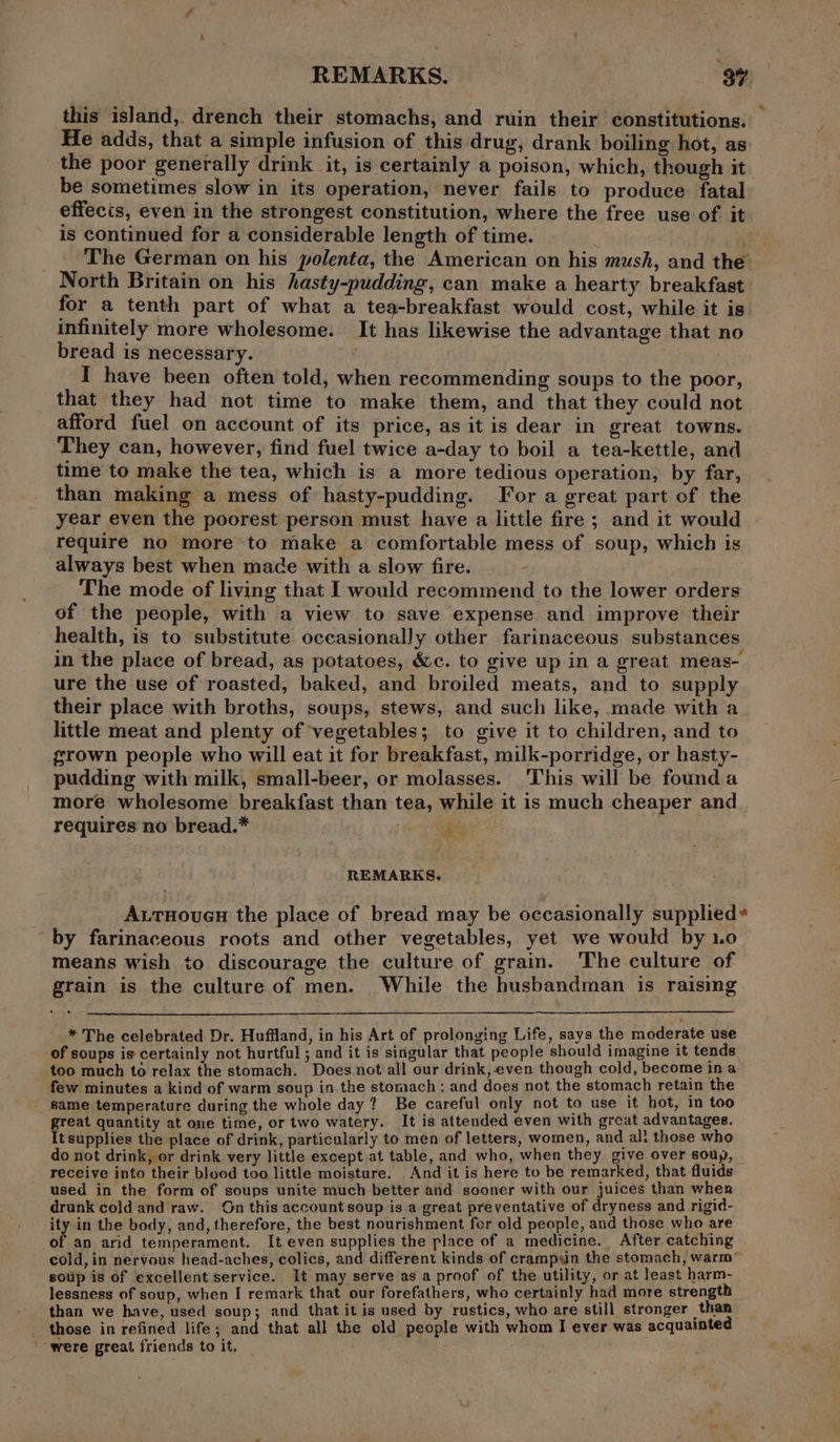 &lt; REMARKS. 34 this island, drench their stomachs, and ruin their constitutions: He adds, that a simple infusion of this drug, drank boiling hot, as the poor generally drink it, is certainly a poison, which, though it be sometimes slow in its operation, never fails to produce fatal effects, even in the strongest constitution, where the free use of it is continued for a considerable length of time. | _ ~The German on his polenta, the American on his mush, and the North Britain on his hasty-pudding, can make a hearty breakfast for a tenth part of what a tea-breakfast would cost, while it is infinitely more wholesome. It has likewise the advantage that no bread is necessary. I have been often told, when recommending soups to the poor, that they had not time to make them, and that they could not afford fuel on account of its price, as it is dear in great towns. They can, however, find fuel twice a-day to boil a tea-kettle, and time to make the tea, which is a more tedious operation, by far, than making a mess of hasty-pudding. For a great part of the year even the poorest person must have a little fire ; and it would require no more to make a comfortable mess of soup, which is always best when mace with a slow fire. - The mode of living that I would recommend to the lower orders of the people, with a view to save expense and improve their health, is to substitute occasionally other farinaceous substances in the place of bread, as potatoes, &amp;c. to give up in a great meas- ure the use of roasted, baked, and broiled meats, and to supply their place with broths, soups, stews, and such like, made with a little meat and plenty of vegetables; to give it to children, and to grown people who will eat it for breakfast, milk-porridge, or hasty- pudding with milk, small-beer, or molasses. This will be founda more wholesome breakfast than tea, while it is much cheaper and requires no bread.* , % REMARKS. A.rHouen the place of bread may be occasionally supplied* by farinaceous roots and other vegetables, yet we would by 1.0 means wish to discourage the culture of grain. The culture of grain is the culture of men. While the husbandman is raising * The celebrated Dr. Huffland, in his Art of prolonging Life, says the moderate use of soups is certainly not hurtful ; and it is singular that people should imagine it tends too much to relax the stomach. Does not all our drink, even though cold, become in a few minutes a kind of warm soup in the stomach : and does not the stomach retain the _ same temperature during the whole day? Be careful only not to use it hot, in too great quantity at one time, or two watery. It is attended even with great advantages. It supplies the place of drink, particularly to men of letters, women, and ali those who do not drink, or drink very little except at table, and who, when they give over soup, — receive into their blood too little moisture. And it is here to be remarked, that fluids used in the form of soups unite much better and sooner with our juices than when drunk cold and raw. On this account soup is a great preventative of dryness and rigid- ‘ity in the body, and, therefore, the best nourishment fer old people, and those who are of an arid temperament. It even supplies the place of a medicine. After catching cold, in nervous head-aches, colics, and different kinds of crampyin the stomach, warm* soup is of excellent service. It may serve as a proof of the utility, or at least harm- lessness of soup, when I remark that our forefathers, who certainly had more strength than we have, used soup; and that it is used by rustics, who are still stronger than those in refined life; and that all the old people with whom I ever was acquainted ; were great friends to it.