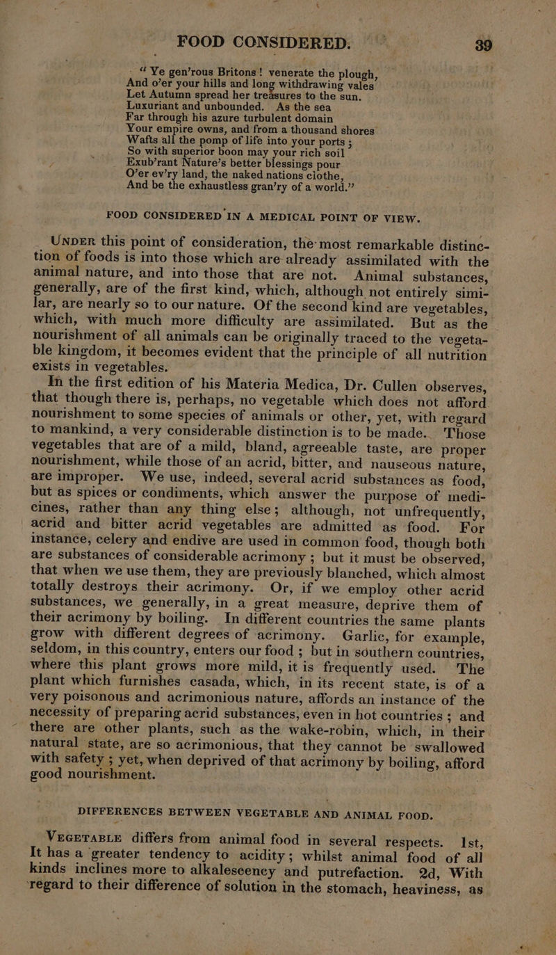 * 4 FOOD CONSIDERED. 39 - “ Ye gen’rous Britons! venerate the plough, And o’er your hills and long withdrawing vales Let Autumn spread her treasures to the sun. Luxuriant and unbounded. As the sea Far through his azure turbulent domain Your empire owns, and from a thousand shores Wafts all the pomp of life into your ports ; So with superior boon may your rich soil Exub’rant Nature’s better blessings pour O’er ev’ry land; the naked nations clothe, And be the exhaustless gran’ry of a world.” FOOD CONSIDERED IN A MEDICAL POINT OF VIEW. UNDER this point of consideration, the-most remarkable distinc- tion of foods is into those which are- already assimilated with the animal nature, and into those that are not. Animal substances, generally, are of the first kind, which, although not entirely simi- lar, are nearly so to our nature. Of the second kind are vegetables, which, with much more difficulty are assimilated. But as the nourishment of all animals can be originally traced to the vegeta- ble kingdom, it becomes evident that the principle of all nutrition exists in vegetables. Yn the first edition of his Materia Medica, Dr. Cullen observes, that though there is, perhaps, no vegetable which does not afford nourishment to some species of animals or other, yet, with regard to mankind, a very considerable distinction is to be made... Those vegetables that are of a mild, bland, agreeable taste, are proper nourishment, while those of an acrid, bitter, and nauseous nature, are improper. We use, indeed, several acrid substances as food, but as spices or condiments, which answer the purpose of medi- cines, rather than any thing else; although, not unfrequently, acrid and bitter acrid vegetables are admitted as food. For instance, celery and endive are used in common food, though both are substances of considerable acrimony ; but it must be observed, that when we use them, they are previously blanched, which almost totally destroys their acrimony. Or, if we employ other acrid substances, we generally, in a great measure, deprive them of their acrimony by boiling. In different countries the same plants grow with different degrees of acrimony. Garlic, for example, seldom, in this country, enters our food ; but in southern countries, where this plant grows more mild, it is frequently used. The plant which furnishes casada, which, in its recent state, is of a very poisonous and acrimonious nature, affords an instance of the necessity of preparing acrid substances, even in hot countries 3 and there are other plants, such as the wake-robin, which, in their natural state, are so acrimonious, that they cannot be swallowed with safety ; yet, when deprived of that acrimony by boiling, afford good nourishment. DIFFERENCES BETWEEN VEGETABLE AND ANIMAL FOOD. ” VEGETABLE differs from animal food in several respects. Ist, It has a ‘greater tendency to acidity; whilst animal food of all kinds inclines more to alkalescency and putrefaction. 2d, With ‘regard to their difference of solution in the stomach, heaviness, as