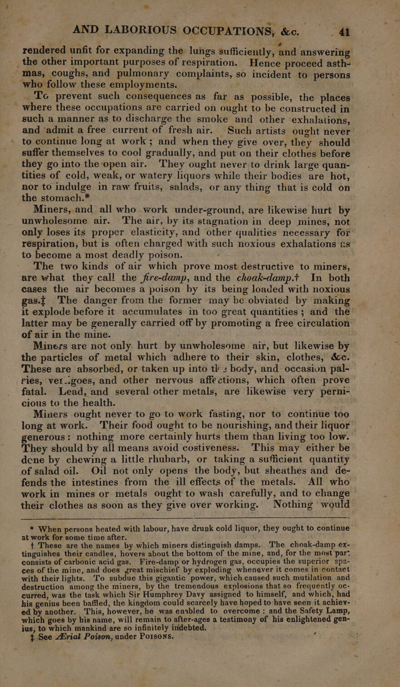 ee : ae rendered unfit for expanding the lungs sufficiently, and answering _ the other important purposes of respiration. Hence proceed asth- mas, coughs, and pulmonary complaints, so incident to persons ‘who follow these employments. _. Tc prevent such consequences as far as possible, the places where these occupations are carried on ought to be constructed in such a manner as to discharge the smoke and other exhalations, and ‘admit a free current of fresh air. Such artists ought never to continue long at work; and when they give over, they should suffer themselves to cool gradually, and put on their clothes before they go into the open air. They ought never to drink large quan- tities of cold, weak, or watery liquors while their bodies are hot, nor to indulge in raw fruits, salads, or any thing that is cold on the stomach.* Miners, and all who work under-ground, are likewise hurt by unwholesome air. ‘The air, by its stagnation in deep mines, not . only loses its proper elasticity, and other qualities necessary for’ respiration, but is often charged with such noxious exhalations as to become a most deadly poison. ws The two kinds of air which prove most destructive to miners, are what they call the jfire-damp, and the choak-damp.t In both cases the air becomes a poison by its being loaded with noxious gas.t The danger from the former may be obviated by making it explode before it accumulates in too great quantities; and ‘the’ latter may be generally carried off by promoting a free circulation of air in the mine. Miners are not only: hurt by unwholesome air, but likewise by the particles of metal which adhere to their skin, clothes, &amp;c. These are absorbed, or taken up into ti +s body, and occasivn pal- Fies, vet..goes, and other nervous affections, which often prove fatal. Lead, and several other metals, are likewise very perni- cious to the health. Miners ought never to go to work fasting, nor to continue too long at work. ‘Their food ought to be nourishing, and their liquor’ generous: nothing more certainly hurts them than living too low. They should by all means avoid costiveness.. This may either be dene by chewing a little rhubarb, or taking a sufficient quantity of salad oil. Oil not only opens the body, but sheathes and de- fends the intestines from the ill effects of the metals. All who work in mines or metals ought to wash carefully, and to change © their clothes as soon as they give over working. Nothing ‘would— * When persons heated with labour, have drunk cold liquor, they ought to continue — at work for some time after. + These are the names by which miners distinguish damps. The choak-damp ex- tinguishes their candles, hovers about the bottom of the mine, and, for the most ‘part consists of carbonic acid gas. Fire-damp or hydrogen gas, occupies the superior sp2- ces of the mine, and does great mischief by exploding whenever it comes in contact | with their lights. To subdue this gigantic power, which caused such mutilation and destruction among the miners, by the tremendous explosions that so frequently oc- curred, was the task which Sir Humphrey Davy assigned to himself, and which, had his genius been baffled, the kingdom could scarcely have hoped to have seen it achiev- ed by another. This, however, hé was enabled to overcome ; and the Safety Lamp, which goes by his name, will remain to after-ages a testimony of his enlightened gen- jus, to which mankind are so infinitely indebted. } See rial Poison, under Porsons. -