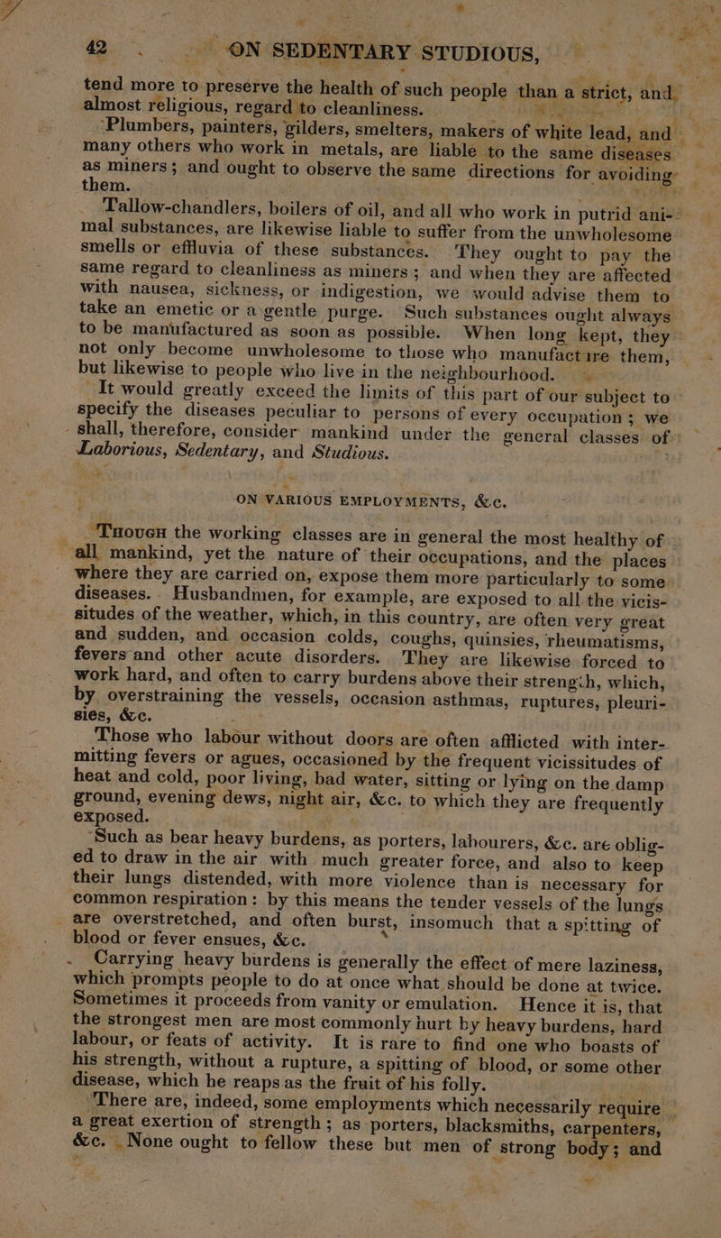 * . Ey: ee eee 42. ON SEDENTARY STUDIOUS, ° | tend more to preserve the health of such people than a strict, and_ almost religious, regard to cleanliness. _ RR el vhs aha bE | Plumbers, painters, gilders, smelters, makers of white lead, and many others who work in metals, are liable to the same diseases ie as miners; and ought to observe the same directions for avoiding: them. | : Mates Se Tallow-chandlers, boilers of oil, and all who work in putrid ani-- mal substances, are likewise liable to suffer from the unwholesome smells or effluvia of these substances. They ought to pay the same regard to cleanliness as miners; and when they are affected with nausea, sickness, or indigestion, we would advise them to take an emetic or a gentle purge. Such substances ought always to be manufactured as soon as possible. When long kept, they ~ not only become unwholesome to those who manufactire them, but likewise to people who live in the neighbourhood. It would greatly exceed the limits of this part of our subject to specify the diseases peculiar to persons of every occupation ; we shall, therefore, consider mankind under the general classes of»: Laborious, Sedentary, and Studious. 3 ~ ON VARIOUS EMPLOYMENTs, &amp;c. “Tnoven the working classes are in general the most healthy of » all mankind, yet the nature of ‘their occupations, and the places where they are carried on, expose them more particularly to some» diseases. Husbandmen, for example, are exposed to all the vicis- situdes of the weather, which, in this country, are often very great and sudden, and occasion colds, coughs, quinsies, rheumatisms, fevers and other acute disorders. They are likewise forced to work hard, and often to earry burdens above their strength, which, by overstraining the vessels, occasion asthmas, ruptures, pleuri- sies, &amp;c. : Those who labour without doors are often afflicted with inter- mitting fevers or agues, occasioned by the frequent vicissitudes of heat and cold, poor living, bad water, sitting or lying on the damp ground, evening dews, night air, &amp;c. to which they are frequently exposed. ‘Such as bear heavy burdens, as porters, labourers, &amp;c. are oblig- ed to draw in the air with. much greater force, and also to keep their lungs distended, with more violence than is necessary for common respiration: by this means the tender vessels of the lungs are overstretched, and often burst, insomuch that a spitting of blood or fever ensues, &amp;c. b . Carrying heavy burdens is generally the effect of mere laziness, which prompts people to do at once what should be done at twice. Sometimes it proceeds from vanity or emulation. Hence it is, that the strongest men are most commonly hurt b y heavy burdens, hard labour, or feats of activity. It is rare to find one who boasts of his strength, without a rupture, a spitting of blood, or some other disease, which he reaps as the fruit of his folly. suis There are, indeed, some employments which necessarily require _ a great exertion of strength ; as porters, blacksmiths, carpenters, &amp;c. None ought to fellow these but men of ‘strong body; and —