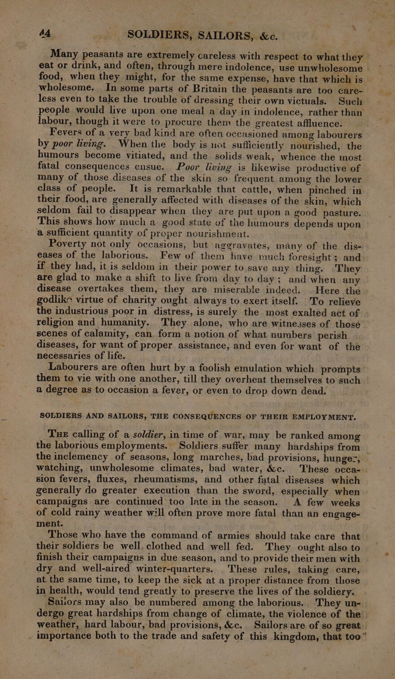 Ad SOLDIERS, SAILORS, &amp;c. Many peasants are extremely careless with respect to what they eat or drink, and often, through mere indolence, use unwholesome | food, when they might, for the same expense, have that which is wholesome. In some parts of Britain the peasants are too care- less even to take the trouble of dressing their own victuals. Such people would live upon one meal a day in indolence, rather than labour, though it were to procure them the greatest affluence. Fevers of a very bad kind are often occasioned among labourers by poor living. _When the body is not sufficiently nourished, the humours become vitiated, and the solids weak, whence the most fatal consequences ensue. Poor living is likewise productive of many of those diseases of the skin so frequent among the lower class of people. It is remarkable that cattle, when pinched in their food, are generally affected with diseases of the skin, which seldom fail to disappear when they are put upon a good pasture. This shows how much a good state of the humours depends upon a sufficient quantity of proper nourishment. Poverty not only occasions, but aggravates, many of the dis- eases of the laborious. Few of them have much foresight ; and- if they had, it is seldom in their power to save any thing. They are glad to make a shift to live from day to day; and when any disease overtakes them, they are miserable indeed. Here the godlike virtue of charity ought always to exert itself. To relieve the industrious poor in distress, is surely the most exalted act of religion and humanity. They alone, who are witnesses of thosé scenes of calamity, can. form a notion of what numbers perish diseases, for want of proper assistance, and even for want of the necessaries of life. j Labourers are often hurt by a foolish emulation which prompts them to vie with one another, till they overheat themselves to such a degree as to occasion a fever, or even to drop down dead. SOLDIERS AND SAILORS, THE CONSEQUENCES OF THEIR EMPLOY MENT. Tue calling of a soldier, in time of war, may be ranked among the laborious employments. Soldiers suffer many hardships from ; the inclemency of seasons, long marches, bad provisions, hunge:; watching, unwholesome climates, bad water, &amp;c. These occa-. sion fevers, fluxes, rheumatisms, and other fatal diseases which generally do greater execution than the sword, especially when campaigns are continued too late in the season. A few weeks of cold rainy weather will often prove more fatal than an engage- ment. Those who have the command of armies should take care that their soldiers be well, clothed and well fed. They ought also to finish their campaigns in due season, and to provide their men with dry and well-aired winter-quarters. . These rules, taking care, at.the same time, to keep the sick at a proper distance from those in health, would tend greatly to preserve the lives of the soldiery. Sailors may also be numbered among the laborious.. They un- dergo great hardships from change of climate, the violence of the’ weather, hard labour, bad provisions, &amp;c. Sailors are of so great. _ importance both to the trade and safety of this kingdom, that too”