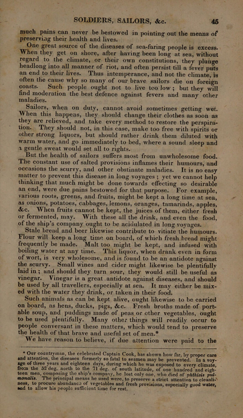 much. pains can never be bestowed in pointing out the means of preserving their health and lives. | ‘ id _ One great source of the diseases of sea-faring people is excess. | When they get on shore, after having been long at sea, without regard to the climate, or their own constitutions, they plun headlong into all manner of riot, and often persist till a fever puts an end to their lives. Thus intemperance, and not the climate, is often the cause why so many of our brave sailors die on foreign coasts. Such people ought not to live teo low; but they will find moderation the best defence against fevers and many other maladies. Sailors, when on duty, cannot avoid sometimes getting wet. When this happens, they should change their clothes as soon as they are relieved, and take every method to restore the perspira- tion. They should not, in this case, make too free with spirits or other strong liquors, but should rather drink them diluted with warm water, and go immediately to bed, where a sound sleep and a gentle sweat would set all to rights. BY But the health of sailors suffers most from unwholesome food. The constant use of salted provisions inflames their humours, and occasions the scurvy, and other obstinate maladies. It is no easy matter to prevent this disease in long voyages ; yet we cannot help thinking that much might be done towards effecting so desirable an end, were due pains bestowed for that purpose. For example, various roots, greens, and fruits, might be kept a long time at sea, as onions, potatoes, cabbages, lemons, oranges, tamarinds, apples, &amp;c. When fruits cannot be kept, the juices of them, either fresh or fermented, may. With these all the drink, and even the food, of the ship’s company ought to be acidulated in long voyages. Stale bread and beer likewise contribute to vitiate the humours. Flour will keep a long time on board, of which fresh bread might frequently be made. Malt too might be kept, and infused with boiling water at any time. This liquor, when drank even in form of wort, is very wholesome, and is found to be an antidote: against the scurvy. Small wines and cider might likewise be plentifully laid in; und should they turn sour, they would still be useful as vinegar. Vinegar is a great .antidote against diseases, and should . be used by all travellers, especially at sea. It may either be mix- ed with the water they drink, or taken in their food. Such animals as can be kept alive, ought likewise to be carried on board, as hens, ducks, pigs, &amp;c. Fresh broths made. of. port- able soup, and puddings made of peas or other vegetables, ought to be used plentifully. Many other things will readily occur to people conversant in these matters, which would tend to preserve the health of that brave and useful set of men.* . We have reason to believe, if due attention were paid to the * Our countryman, the celebrated Captain Cook, has shown how far, by proper care . and attention, the diseases formerly so fatal to seamen may be prevented. Ina voy- — age of three years and eighteen days, during which he was exposed to every climate, from the 52 deg. north to the 71 deg. of south latitude, of one hundred and eigh- teen men, composing the ship’s company, he lost only one, who died of phthisis pul- monalis. The principal means he used were, to preserve a strict attention to cleanli-* ness, to procure abundance of vegetables and fresh provisions, especially good water, aad to allow his people sufficient time for rest.