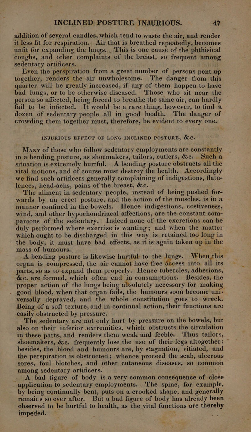 addition of several candles, which tend to waste the air, and render it less fit for respiration. Air that is breathed repeatedly, becomes unfit for expanding the lungs. , This is one cause of the phthisical coughs, and other complaints of the breast, so frequent among sedentary artificers. Even the perspiration from a great number of persons pent up together, renders the air unwholesome. The danger from this quarter will be greatly increased, if any of them happen to have bad lungs, or to be otherwise diseased. 'Those who sit near the person so affected, being forced to breathe the same air, can hardly fail to be infected. It would be a rare thing, however, to find a dozen of sedentary people all in good health. The danger of crowding them together must, therefore, be evident to every one. INJURIOUS EFFECT OF LONG INCLINED POSTURE, &c. Many of those who follow sedentary employments are constantly in a bending posture, as shoemakers, tailors, cutlers, &c. | Such a situation is extremely hurtful. A bending posture obstructs all the vital motions, and of course must destroy the health. Accordingly we find such artificers generally complaining of indigestions, flatu- lences, head-achs, pains of the breast, &c. The aliment in sedentary people, instead of being pushed for- wards by an erect posture, and the action of the muscles, is in a manner confined in the bowels. Hence indigestions, costiveness, wind, and other hypochondriacal affections, are the constant com- panions of the sedentary. Indeed none of the excretions can be duly performed where exercise is wanting; and when the matter which ought to be discharged in this way is retained too long in the body, it must have bad effects, as it is again taken up in the mass of humours._ oh A bending posture is likewise hurtful to the lungs. Wien ibis organ is compressed, the air cannot have ‘free as cess into all its parts, so as to expand them properly. Hence tubercles, adhesions, &c. are formed, which often end in consumptions. Besides, the proper action of the lungs being absolutely necessary for making good blood, when that organ fails, the humours soon become uni- versally depraved, and the whole constitution goes to wreck. Being of a soft texture, and in continual action, thext functions are easily obstructed by pressure. The sedentary are not only hurt by pressure on the bowels, but also on their inferior .extremities, which obstructs the circulation in these parts, and renders them weak and feeble. ‘Thus tailors, shoemakers, &c. frequently lose the use of their legs altogether: © besides, the blood and humours are, by stagnation, vitiated, and the perspiration is obstructed; whence proceed the scab, ulcerous sores, foul blotches, and ee cutaneous diseases, so common among sedentary artificers. A bad figure of body is a very common consequence of or - application to sedentary employments. The spine, for example, by being continually bent, puts on a crooked shape, and generally remairs so ever after. But a bad figure of body has already been observed to be hurtful to health, as the vital functions are thereby impeded.