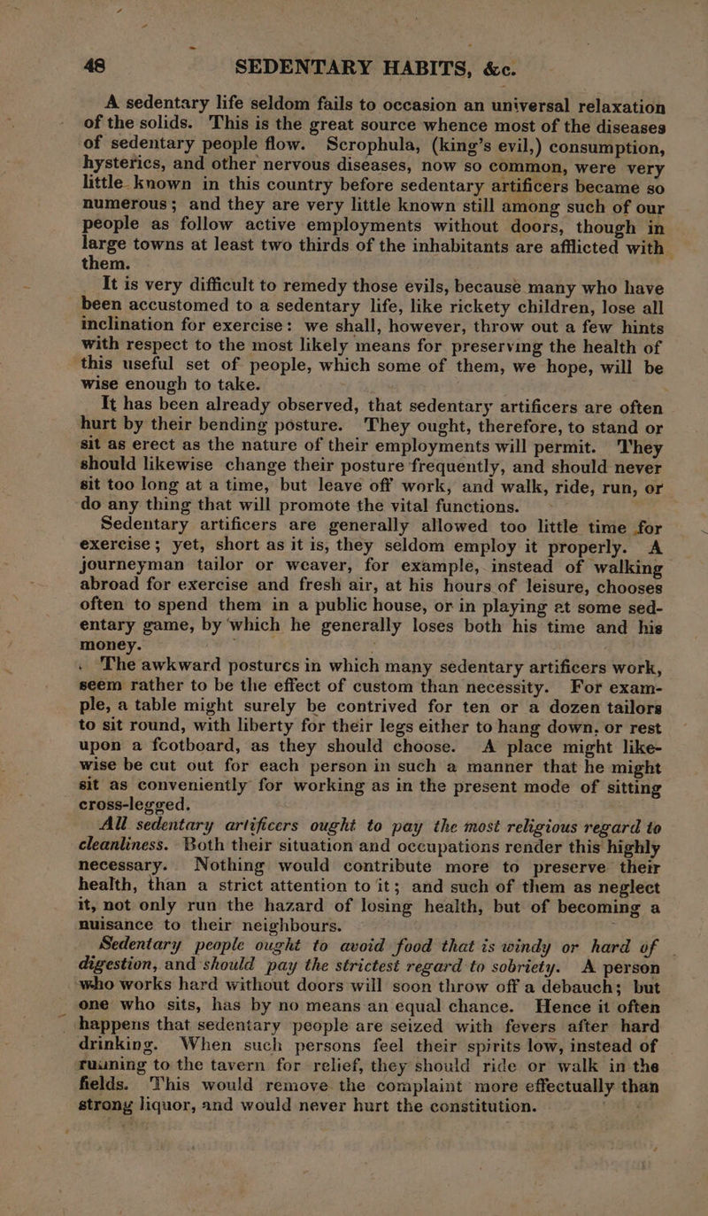 A sedentary life seldom fails to occasion an universal relaxation of the solids. This is the great source whence most of the diseases of sedentary people flow. Scrophula, (king’s evil,) consumption, hysterics, and other nervous diseases, now so common, were very little. known in this country before sedentary artificers became so humerous; and they are very little known still among such of our people as follow active employments without doors, though in large towns at least two thirds of the inhabitants are afflicted with ‘ them. It is very difficult to remedy those evils, because many who have been accustomed to a sedentary life, like rickety children, lose all inclination for exercise: we shall, however, throw out a few hints with respect to the most likely means for preserving the health of ‘this useful set of people, which some of them, we hope, will be wise enough to take. Gee It has been already observed, that sedentary artificers are often hurt by their bending posture. They ought, therefore, to stand or sit as erect as the nature of their employments will permit. They should likewise change their posture frequently, and should never sit too long at a time, but leave off work, and walk, ride, run, or do any thing that will promote the vital functions. Sedentary artificers are generally allowed too little time for exercise ; yet, short as it is, they seldom employ it properly. A journeyman tailor or weaver, for example, instead of walking abroad for exercise and fresh air, at his hours of leisure, chooses often to spend them in a public house, or in playing at some sed- entary game, by which he generally loses both his time and his money. , . ‘The awkward postures in which many sedentary artificers work, seem rather to be the effect of custom than necessity. For exam- ple, a table might surely be contrived for ten or a dozen tailors to sit round, with liberty for their legs either to hang down. or rest upon a fcotboard, as they should choose. A place might like- wise be cut out for each person in such a manner that he might sit as conveniently for working as in the present mode of sitting cross-legged. <i All sedentary artificers ought to pay the most religious regard to cleanliness. Both their situation and occupations render this highly necessary. Nothing would contribute more to preserve their health, than a strict attention to it; and such of them as neglect it, not only run the hazard of losing health, but of becoming a nuisance to their neighbours. ; Sedentary people ought to avoid food that is windy or hard of - digestion, and should pay the strictest regard to sobriety. A person who works hard without doors will soon throw off a debauch; but one who sits, has by no means an equal chance. Hence it often _ happens that sedentary people are seized with fevers after hard drinking. When such persons feel their spirits low, instead of ruuning to the tavern for relief, they should ride or walk in the fields. This would remove the complaint more effectually than strony liquor, and would never hurt the constitution. is?