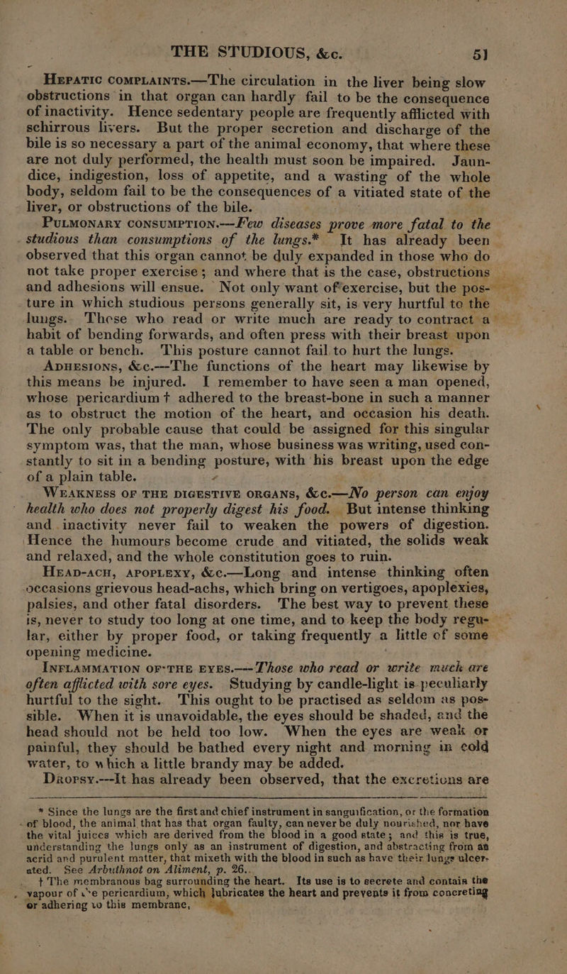 THE STUDIOUS, &amp;c. 5) Hepatic compaints.—The circulation in the liver being slow obstructions in that organ can hardly fail to be the consequence of inactivity. Hence sedentary people are frequently afflicted with schirrous livers. But the proper secretion and discharge of the bile is so necessary a part of the animal economy, that where these are not duly performed, the health must soon be impaired. Jaun- dice, indigestion, loss of appetite, and a wasting of the whole body, seldom fail to be the consequences of a Vitiated state of the liver, or obstructions of the bile. Putmonary consumption.--Few diseases prove more fatal. to the . studious than consumptions of the lungs.* It has already been observed that this organ cannot be duly expanded in those who do not take proper exercise; and where that is the case, obstruction . and adhesions will ensue. Not only want of*exercise, but the pose ture in which studious persons generally sit, is very hurtful to the — lungs.. These who read or write much are ready to contract a habit of bending forwards, and often press with their breast upon a table or bench. This posture cannot fail to hurt the lungs. Apuesions, &amp;c.---The functions of the heart may likewise by this means be injured. I remember to have seen a man opened, whose pericardium t adhered to the breast-bone in such a manner as to obstruct the motion of the heart, and occasion his death. The only probable cause that could be assigned for this singular symptom was, that the man, whose business was writing, used con- stantly to sit in a bending posture, with ' his breast upon the edge of a plain table. ’ WEAKNESS OF THE DIGESTIVE ORGANS, &amp;e=No person can en yoy health who does not properly digest his food. But intense thinking and inactivity never fail to weaken the powers of digestion. Hence the humours become crude and vitiated, the solids weak and relaxed, and the whole constitution goes to ruin. Heap-acn, APOPLEXY, &amp;c.—Long and intense thinking often occasions grievous head-achs, which bring on vertigoes, apoplexies, parece, and other fatal disorders. The best way to prevent these , never to study too long at one time, and to keep the body regu- ~ i either by proper food, or taking frequently a a little of some — opening medicine. INFLAMMATION OFTHE EvEs.—--Those who read or write much are often afflicted with sore eyes. Studying by candle-lght is peculiarly hurtful to the sight. This ought to be practised as seldom as pos- sible. When it is unavoidable, the eyes should be shaded, and the head should not be held too low. When the eyes are weak or painful, they should be bathed every night and morning m cord water, to which a little brandy may. be added. Drorsy.---It has alr boady been observed, that the excretiuns are * Since the lungs are the first and chief instrument in sanguification, or the formation - of blood, the animal that has that organ faulty, can never be duly nourished, nor bave the vital juices which are derived from the blood in a good state; and this is true, understanding the lungs only as an instrument of digestion, and abstracting from an acrid and purulent matter, that mixeth with the blood in such as have their lunge ulcer: ated. See Arbuthnot on Aliment, p. 26.. _ + The membranous bag surrour ding the heart. Its use is to secrete and contaia the . vapour of .*e pericardium, which lubricates the heart and prevents it from conereting or adhering vo this membrane,