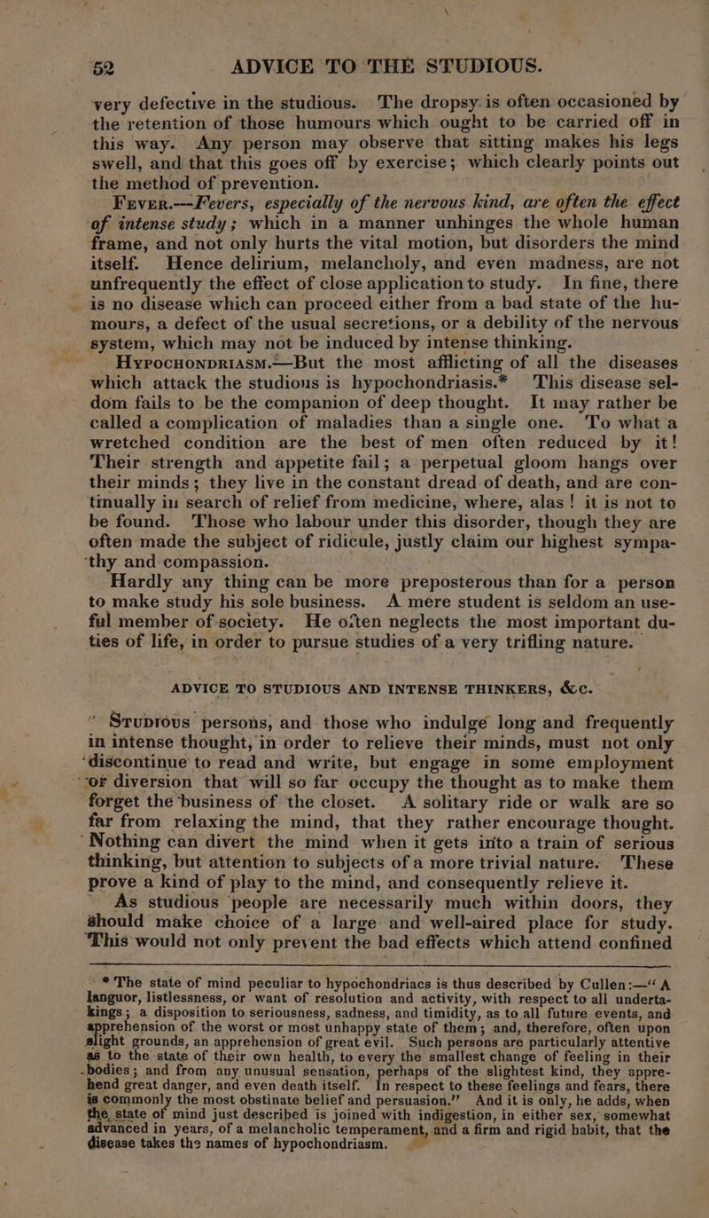 very defective in the studious. The dropsy-is often occasioned by the retention of those humours which ought to be carried off in this way. Any person may observe that sitting makes his legs swell, and that this goes off by exercise; which clearly points out the method of prevention. Frver.---Fevers, especially of the nervous kind, are often the effect ‘af intense study; which in a manner unhinges the whole human frame, and not only hurts the vital motion, but disorders the mind itself. Hence delirium, melancholy, and even madness, are not unfrequently the effect of close application to study. In fine, there is no disease which can proceed either from a bad state of the hu- mours, a defect of the usual secretions, or a debility of the nervous system, which may not be induced by intense thinking. Hyrocuonpriasm.—But the most afflicting of all the diseases which attack the studious is hypochondriasis.* This disease sel- dom fails to be the companion of deep thought. It may rather be called a complication of maladies than a single one. To what a wretched condition are the best of men often reduced by it! Their strength and appetite fail; a perpetual gloom hangs over their minds; they live in the constant dread of death, and are con- tmually in search of relief from medicine, where, alas! it is not to be found. ‘Those who labour under this disorder, though they are often made the subject of ridicule, justly claim our highest sympa- ‘thy and compassion. Hardly any thing can be more preposterous than for a person to make study his sole business. A mere student is seldom an use- ful member of-society. He octen neglects the most important du- ties of life, in order to pursue studies of a very trifling nature. ADVICE TO STUDIOUS AND INTENSE THINKERS, &amp;C. “ Stuprovus persons, and those who indulge long and frequently in intense thought, in order to relieve their minds, must not only ‘discontinue to read and write, but engage in some employment or diversion that will so far occupy the thought as to make them ‘forget the business of the closet. A solitary ride or walk are so far from relaxing the mind, that they rather encourage thought. ‘Nothing can divert the mind when it gets into a train of serious thinking, but attention to subjects of a more trivial nature. 'These prove a kind of play to the mind, and consequently relieve it. ' As studious ‘people are necessarily much within doors, they should make choice of a large and well-aired place for study. ‘This would not only prevent the bad effects which attend confined ~* The state of mind peculiar to hypochondriacs is thus described by Cullen:—“ A languor, listlessness, or want of resolution and activity, with respect to all underta- kings; a disposition to seriousness, sadness, and timidity, as to all future events, and apprehension of the worst or most unhappy state of them; and, therefore, often upon slight grounds, an apprehension of great evil. Such persons are particularly attentive as to the state of their own health, to every the smallest change of feeling in their -bodies ; and from any unusual sensation, perhaps of the slightest kind, they appre- hend great danger, and even death itself. In respect to these feelings and fears, there is commonly the most obstinate belief and persuasion.’”’ And it is only, he adds, when the state of mind just described is joined with indigestion, in either sex, somewhat advanced in years, of a melancholic Lemp rane iadape a firm and rigid habit, that the disease takes the names of hypochondriasm.