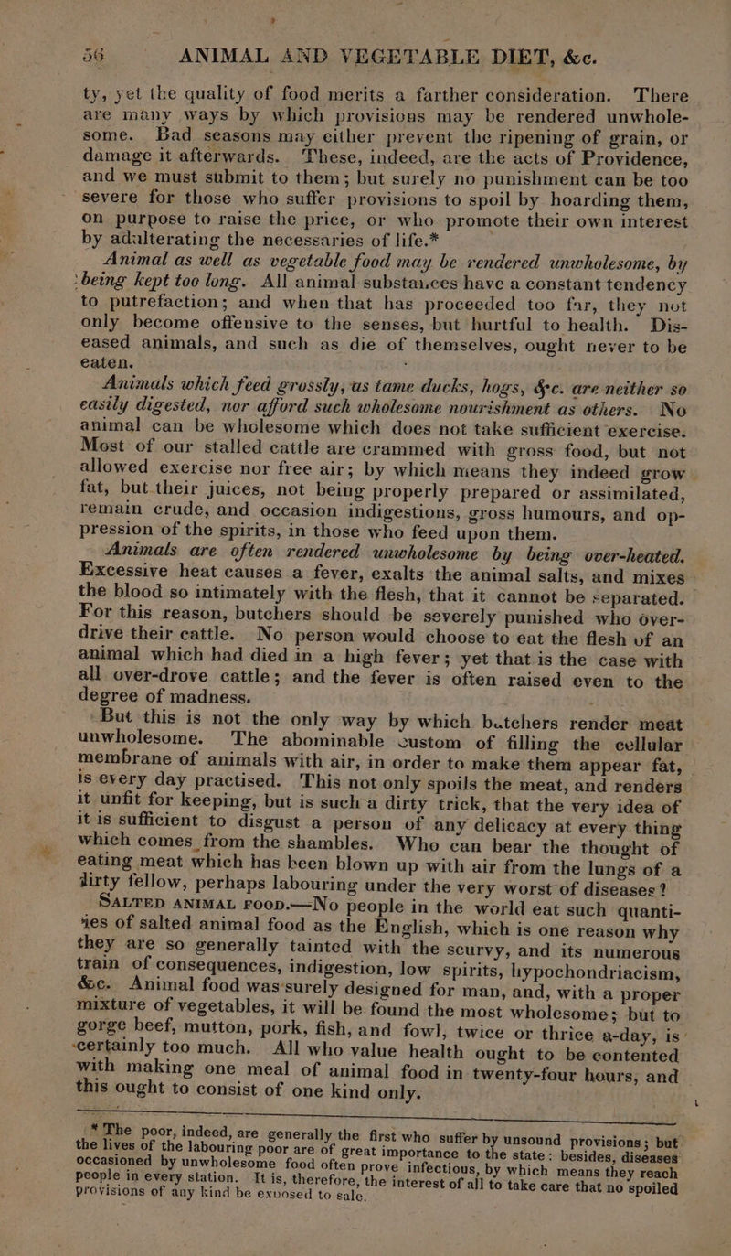 ty, yet the quality of food merits a farther consideration. There are many ways by which provisions may be rendered unwhole- some. Bad seasons may either prevent the ripening of grain, or damage it afterwards. These, indeed, are the acts of Providence, and we must submit to them; but surely no punishment can be too severe for those who suffer provisions to spoil by hoarding them, on purpose to raise the price, or who promote their own interest by adulterating the necessaries of life.* — Animal as well as vegetable food may be rendered unwholesome, by ‘being kept toc long. All animal substa..ces have a constant tendency to putrefaction; and when that has proceeded too far, they not only become offensive to the senses, but hurtful to health. Dis- eased animals, and such as die of themselves, ought never to be eaten. ae Animals which feed grossly, as tame ducks, hogs, &amp;c. are neither so easily digested, nor afford such wholesome nourishment as others. No animal can be wholesome which doves not take sufficient exercise. Most of our stalled cattle are crammed with gross food, but not allowed exercise nor free air; by which means they indeed grow fat, but their juices, not being properly prepared or assimilated, remain crude, and occasion indigestions, gross humours, and op- pression of the spirits, in those who feed upon them. Animals are often rendered unwholesome by being over-heated. Excessive heat causes a fever, exalts the animal salts, and mixes the blood so intimately with the flesh, that it cannot be separated. For this reason, butchers should be severely punished who over- drive their cattle. No person would choose to eat the flesh vf an animal which had died in a high fever; yet that is the case with all over-drove cattle; and the fever is often raised even to the degree of madness, . eh ENS But this is not the only way by which batchers render meat unwholesome. The abominable custom of filling the cellular membrane of animals with air, in order to make them appear fat, is every day practised. This not only spoils the meat, and renders it unfit for keeping, but is such a dirty trick, that the very idea of it is sufficient to disgust a person of any delicacy at every thing which comes from the shambles. Who can bear the thought of eating meat which has been blown up with air from the lungs of a dirty fellow, perhaps labouring under the very worst of diseases ? SALTED ANIMAL Foop.—No people in the world eat such quanti- ies of salted animal food as the English, which is one reason why they are so generally tainted with the scurvy, and its numerous train of consequences, indigestion, low spirits, iypochondriacism, &amp;c. Animal food was’surely designed for man, and, with a proper mixture of vegetables, it will be found the most wholesome; but to gorge beef, mutton, pork, fish, and fowl, twice or thrice a-day, is’ certainly too much. All who value health ought to be contented with making one meal of animal food in twenty-four heurs, and this ought to consist of one kind only. *'The poor, indeed, are generally the first who suffer by unsound provisions; but. the lives of the labouring poor are of great importance to the state: besides diseases: people in every station. It is, therefore, the interest of all to take care that no spoiled provisions of any kind be exvosed to sale. ;
