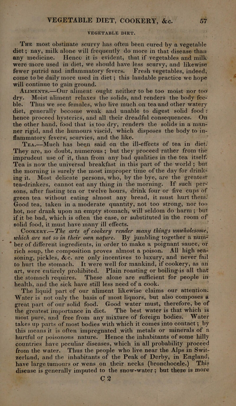 VEGETABLE DIET. Tae most obstinate scurvy has often been cured hy a vegetable diet; nay, milk alone will frequently do more in that disease than. any medicine. Hence it is evident, that if vegetables and milk were ‘more used in diet, we should have less scurvy, and likewise fewer putrid and. inflammatory fevers. Fresh vegetables, indeed, come to be daily more used in diet ; this laudable practice we hope will continue to gain ground. A.iments.—Our aliment ought neither to be too moist: nor too dry. Moist aliment relaxes the solids, and renders the body fee- ble. Thus we see females, who live much on tea and other watery diet, generally become weak and unable to digest solid food : hence proceed hysterics, and all their dreadful consequences. On the other hand, food that is too dry, renders the solids in a man- ner rigid, and the humours viscid, which disposes the body to in- flammatory fevers; scurvies, and the like. Trea.—Much has been said on the ill-effects of tea in diet! ‘They are, no doubt, numerous ; but they proceed rather from the imprudeut use of it, than from any bad qualities in the tea itself: Tea is now the universal breakfast in this part of the world; but the morning is surely the most improper time of the day for drink: ing it. Most delicate persons, who, by the bye, are the greatest tea-drinkers, cannot eat any thing in the morning. If such per- sons, after fasting ten or twelve hours, drink four or five cups of — green tea without eating almost any bread, it must hurt them: Good tea, taken in a moderate quantity, not too strong, nor too hot, nor drank upon an empty stomach, will seldom do harm ; but if it be bad, which is often the case, or substituted in the room of solid food, it must have many ill effects. Cooxery.--The arts of cookery render many things unwholesome, which are not so in their own nature. By jumbling together a num- * ber of different ingredients, in urder to make a poignant sauce, or rich soup, the composition proves almost a poison. All high sea- soning, pickles, &c. are only incentives to luxury, and never fail to hurt the stomach. It were well for mankind, if cookery, as an art, were entirely prohibited. Plain roasting or boiling-is all that the stomach requires. These alone are sufficient for people in health, and the sick have still less need of a cook. . “The liquid part of our aliment likewise claims our attention: Water is not only the basis of most liquors, but also composes a great part of our solid food. Good water must, therefore, be of the greatest importance in diet. The best water is that which is most pure, and free from any mixture of foreign bodies. Water takes up parts of most bodies with which it comes into contact; by this means it is often impregnated with metals or minerals of a hurtful or poisonous nature. Hence the inhabitants of some hilly countries have peculiar diseases, which in all probability proceed from the water. Thus the people who live near the Alps in Swit- zerland, and the inhabitants of the Peak of Derby, in England, have large tumours or wens on their necks (bronchocele.) This disease is generally imputed to the snow-water; but there is more ae C2
