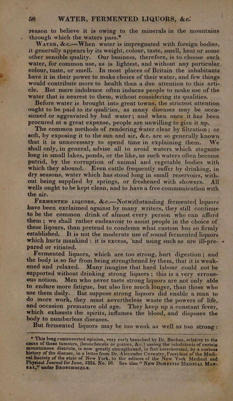 - 58 WATER, FERMENTED LIQUORS, &c: reason to believe it is owing to the minerals in the mountains through which the waters pass.* Water, &c.—When water is impregnated with foreign bodies, it generally appears by its weight, colour, taste, smell, heat or some other sensible quality. Our business, therefore, is to choose. such water, for common use, as is lightest, and without any particular colour, taste, or smell. In most places of Britain the inhabitants have it in their power to make choice of their water, and few things would contribute more to health than a due attention to this arti- cle. But mere indolence often induces people to make use of the water that is nearest to them, without considering its qualities. Before water is brought into great towns, the strictest attention ought to be paid to its’ qualities, as many diseases may be occa- sioned or aggravated by bad water; and when once it has been procured at a great expense, people are unwilling to give it up. The common methods of rendering water clear by filtration; or soft, by exposing it to the sun and air, &c. are so generally known. that it is unnecessary to spend time in explaining them. We shall only, in general, advise all to avoid waters which stagnate long in small lakes, ponds, or the like, as such waters often become putrid, by the corruption of animal and vegetable bodies with which they abound.- Even cattle frequently suffer by drinking, in dry seasons, water which has stood long in small reservoirs, with- out being supplied by springs, or freshened with showers. All wells ought to be kept clean, and to have a free communication with the air. FERMENTED Liquors, &c.—Notwithstanding fermented liquors have been exclaimed against by many writers, they still continue to be the common. drink of almost every person who can afford them ; we shail rather endeavour to assist people in the choice of these liqours, than pretend to condemn what custom has so firmly established. It is not the moderate use of sound fermented liquors which hurts mankind : it is excess, ‘and using such as are ill-pre- pared or vitiated. : Fermented liquors, which are too strong, hurt digestion; and the body is so far from being strengthened by them, that it is weak- ened and relaxed. Many imagine that hard labour could not be supported without drinking strong liquors; this is a very errone- ous notion. Men who never taste strong liquors are not only able to endure more fatigue, but also live much longer, than those who use them daily. But suppose strong liquors did enable a man to do more work, they must nevertheless waste the powers of life, and occasion premature old age. They keep up a constant fever, which exhausts the spirits, inflames the blood, and disposes the body to numberless diseases. But fermented liquors may be too weak as well as too strong: * This long controverted opinion, very early broached by Dr. Buchan, relative to the cause of these tumours, (bronchocele or goitres, &c.\ among the inhabitants of certain mountainous districts, is now greatly strengthened, in fact corroborated, by a curious history of the disease, in a letter from Dr. Alexander Coventry, President of the Medi- cof the state of New York, to the editors of the New York Medical and urnal for June, 1824. No. 19. See also “ New Domestic Mepicat Man- GAL,” under BRONCHOCELE. eo