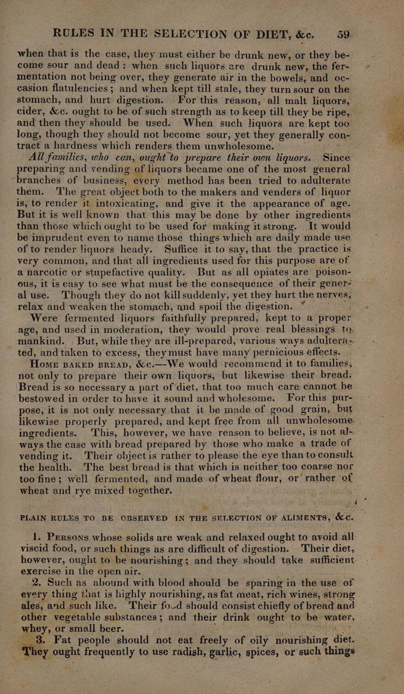 RULES IN THE SELECTION OF DIET, &c. 39. when that is the case, they must either be drunk new, or they be- come sour and dead: when such liquors are drunk new, the fer- mentation not being over, they generate air in the bowels, and oc- casion flatulencies ; and when kept till stale, they turn sour on the stomach, and hurt digestion. For this reason, all malt liquors, tract a hardness which renders them unwholesome. Si All families, who can, ought to prepare their own liquors. Since preparing and vending of liquors became one of the most general branches of business, every method has been tried to adulterate them. ‘he great object both to the makers and venders of liquor is, to render it intoxicating, and give it the appearance of age. than those which ought to be used for making it strong. It would be imprudent even to name those things which are daily made use of to render liquors heady. Suffice it to say, that the practice is very common, and that all ingredients used for this purpose are of a narcotic or stupefactive quality. But as all opiates are poison- ous, it is easy to see what must be the consequence of their gener- al use. Though they do not killsuddenly, yet they hurt the nerves, relax and weaken the stomach, and spoil the digestion. | age, and used in moderation, they would prove real blessings to. ted, and taken to excess, they must have many pernicious effects. Home BAKED BREAD, &c.—-We would recommend it to families, not only to prepare their own liquors, but likewise their bread. Bread is so necessary a part of diet, that toe much care cannot be bestowed in order to have it sound and wholesome. For this pur- pose, it is not only necessary that it be made of good grain, but ingredients. ‘This, however, we have reason to believe, is not al+. ways the case with bread prepared by those who make a trade of | vending it. Their object is rather to please the eye than to consult the health. The best bread is that which is neither too coarse nor wheat and rye mixed together. 4 « - . PLAIN RULES TO BE CBSERVED IN THE SELECTION OF ALIMENTS, &c. 1. Persons whose solids are weak and relaxed ought to avoid all viscid food, or such things as are difficult of digestion. Their diet, however, ought to be nourishing; and they should take sufficient. exercise in the open air. 2, Such as abound with blood should be sparing in the use of ales, and such like. Their fo.d should consist chiefly of bread and other vegetable substances; and their drink ought to be: water, whey, or small beer. Let amet oe ___ 3. Fat people should not eat freely of oily nourishing diet. c ‘hey ought frequently to use radish, garlic, spices, or such things és