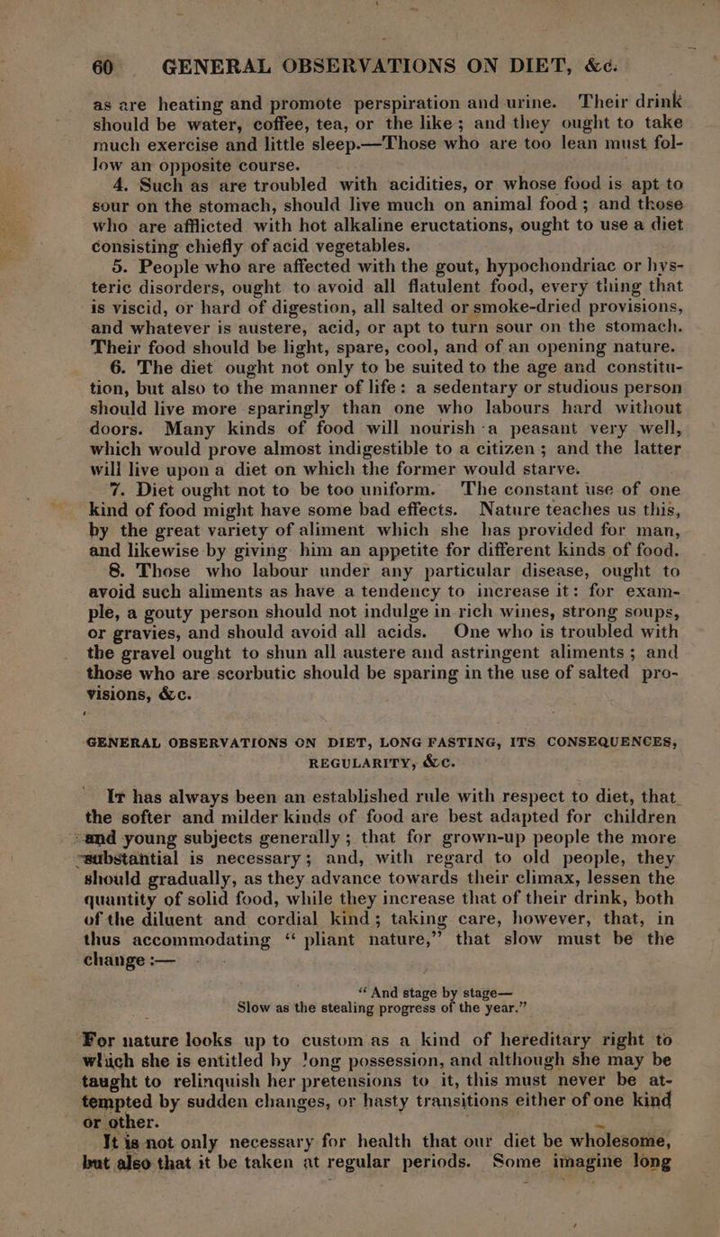 ~~ 60 GENERAL OBSERVATIONS ON DIET, &amp;¢. as are heating and promote perspiration and urine. Their drink should be water, coffee, tea, or the like; and they ought to take much exercise and little sleep.— Those who are too lean must fol- Jow an opposite course. 4, Such as are troubled with acidities, or whose food is apt to sour on the stomach, should live much on animal food; and those who are afflicted with hot alkaline eructations, ought to use a diet consisting chiefly of acid vegetables. 5. People who are affected with the gout, hypochondriac or hys- teric disorders, ought to avoid all flatulent food, every tning that is viscid, or hard of digestion, all salted or smoke-dried provisions, and whatever is austere, acid, or apt to turn sour on the stomach. Their food should be light, spare, cool, and of an opening nature. 6. The diet ought not only to be suited to the age and constitu- tion, but also to the manner of life: a sedentary or studious person should live more sparingly than one who labours hard without doors. Many kinds of food will nourish-a peasant very well, which would prove almost indigestible to a citizen; and the latter will live upon a diet on which the former would starve. 7. Diet ought not to be too uniform. The constant use of one kind of food might have some bad effects. Nature teaches us this, by the great variety of aliment which she has provided for man, and likewise by giving: him an appetite for different kinds of food. 8. Those who labour under any particular disease, ought to avoid such aliments as have a tendency to increase it: for exam- ple, a gouty person should not indulge in rich wines, strong soups, or gravies, and should avoid all acids. One who is troubled with the gravel ought to shun all austere and astringent aliments ; and those who are scorbutic should be sparing in the use of salted pro- visions, &amp;c. ‘GENERAL OBSERVATIONS ON DIET, LONG FASTING, ITS CONSEQUENCES, REGULARITY, &amp;c. It has always been an established rule with respect to diet, that_ the softer and milder kinds of food are best adapted for children amd young subjects generally ; that for grown-up people the more “substantial is necessary; and, with regard to old people, they should gradually, as they advance towards their climax, lessen the quantity of solid food, while they increase that of their drink, both of the diluent and cordial kind; taking care, however, that, in thus accommodating ‘ pliant nature,” that slow must be the change:— — - ‘And stage by stage— Slow as the stealing progress of the year.” ‘For nature looks up to custom as a kind of hereditary right to which she is entitled hy 'ong possession, and although she may be taught to relinquish her pretensions to it, this must never be at- tempted by sudden changes, or hasty transitions either of one kind or other. ny . It ig not only necessary for health that our diet be wholesome, but also that it be taken at regular periods. Some imagine long