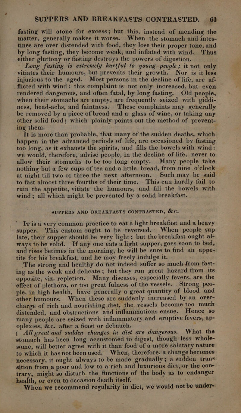 SUPPERS AND BREAKFASTS CONTRASTED. 6)_ fasting will atone for excess; but this, instead of mending the matter, generally makes it worse. When the stomach and intes- tines are over distended with food, they lose their proper tone, and by long fasting, they become weak, and inflated with wind. Thus either gluttony or fasting destroys the powers of digestion. - Long fasting is extremely hurtful to young. people ; it not only vitiates their humours, but prevents their growth. Nor is it less injurious to the aged. Most persons in the decline of life, are af- _flicted with wind : this complaint is not only increased, but even rendered dangerous, and often fatal, by long fasting. Old people, when their stomachs are empty, are frequently seized with giddi- ness, head-achs, and faintness. These complaints may generally be removed by a piece of bread and a glass of wine, or taking any other solid food; which plainly points out the method of prevent- ing them. ; | It is more than probable, that many of the sudden deaths, which happen in the advanced periods of life, are occasioned by fasting too long, as it exhausts the spirits, and fills the bowels with wind: we would, therefore, advise people, in the decline of life, never to allow their stomachs to be too long empty. Many people take nothing but a few cups of tea and a little bread, from nine .o’clock at night till two or three the next afternoon. Such may be said to fast almost three fourths of their time. This can hardly fail to ruin the appetite, vitiate the humours, and fill the bowels with - wind ; all which might be prevented by a solid breakfast. _ SUPPERS AND BREAKFASTS CONTRASTED, &amp;C. -' vis a very common practice to eat a light breakfast and a heavy supper. This custom ought to be reversed. When people sup late, their supper should be very light; but the breakfast ought al- ways to be solid. If any one eats a light supper, goes soon to bed, and rises betimes in the morning, he will be sure to find an appe- tite for his breakfast, and he may freely indulge it. ‘The strong and healthy do not indeed suffer so much from fast- ing as the weak and delicate ; but they run great hazard from its opposite, viz. repletion. Many diseases, especially fevers, are the effect of plethora, or too great fulness of the vessels. Strong peo- ple, in high health, have generally a great quantity of blood and other humours. When these are suddenly increased by an over- charge of rich and nourishing diet, the vessels become too much distended, and obstructions and inflammations ensue. Hence so many people are seized with inflammatory and eruptive fevers, ap- oplexies, é&amp;c. after a feast or debauch. : { Ali great and sudden changes in diet are dangerous. What the stomach has been long accustomed to digest, though less whole- some, will better agree with it than food of a more salutary nature to which it has not been used. When, therefore, a change becomes necessary, it ought always to be made gradually; a sudden trans sition from a poor and low to a‘rich and luxurious diet, or the con- trary, might so disturb the functions of the body as to endanger health, or eyen to occasion death itself. * Ref When we recommend regularity in diet, we would not be under-.