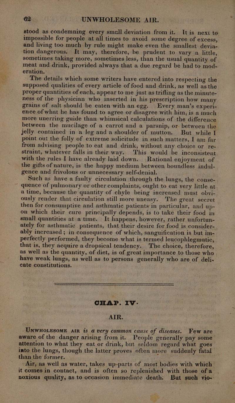 stood as condemning every small deviation from it. It is nexi to impossible for people at all times to avoid some degree of excess, and living too much by rule might make even the smallest devia- tion dangerous. It may, therefore, be prudent to vary a little, sometimes taking more, sometimes less, than the usual quantity of | meat and-drink, provided always that a due regard be had to mod- eration. - The details which some writers have entered into respecting the supposed qualities of every article of food and drink, as well asthe proper quantities of each, appear to me just as trifling as the minute- ness of the physician who inserted in his prescription how many grains of salt should be eaten with an egg. Every man’s experi- ence of what he has found to agree or disagree with him, is a much more unerring guide than whimsical calculations of the differeuce between the mucilage of a carrot and a parsnip, or between the Jelly contained in a leg and a'shoulder of mutton. But while I point out the folly of extreme solicitude in such matters, | am far from advising people to eat and drink, without any choice or re- straint, whatever falls in their way. This would be inconsistent with the rules I have already laid down. (Rational enjoyment of the gifts of nature, is the happy medium between boundless indul- gence and frivolous or unnecessary self-denial. Such as have a faulty circulation through the lungs, the conse- ~ quence of pulmonary or other complaints, ought to eat very little at a time, because the quantity of chyle being increased must obvi- ously render that circulation still more uneasy. The great secret then for consumptive and asthmatic patients'in particular, and up- on which their cure principally depends, is to take their food in small quantities at atime. It happens, however, rather unfortun- ately for asthmatic patients, that their desire for food is consider- ably increased ; in consequence of which, sanguification is but im- perfectly performed, they become what is termed leucophlegmatic, that is, they acquire a dropsical tendency. The choice, therefore, as well as the quantity, of diet, is of great importance to those who have weak lungs, as well as to persons. generally who are of deli- cate constitutions. CHAP. IV-. AIR. UNWHOLESOME AiR is a very common cause of diseases. Few are aware of the danger arising from it. People generally pay some’ attention to what they eat or drink, but seldom regard what goes into the lungs, though the latter proves often more suddenly fatal than the former. ili Air, as well as water, takes up-parts of most bodies with which it comes in contact, and is often so replenished with those ofa . noxious quality, as to occasion immediate death: But such vio- —
